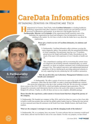 Headquartered in Chennai, Tamil Nadu, India CareData Infomatics is a leading healthcare
technology organization that oﬀers solutions to enhance patient care and optimize clinical
processes in laboratories and hospitals. In an interview with Insights Success, S.
Parthasarathy, Director and Co-founder of the organization brieﬂy mentions some of the
challenges the organization has faced and strategies it has incorporated to ensure its
standing in the market. So, let’s have a look at what the leader has to say about the
organization.
Please give a brief overview of CareData Infomatics, its solutions and
services?
S. Parthasarathy: CareData Infomatics oﬀers solutions covering the
entire diagnostic sphere. Our products oﬀer the unmatched ﬂexibility
of cloud computing. Our passionate team has over 75 members
spread across the length and breadth of India. Our products are the
result of the team’s rich experience of over 2 decades in health care
IT.
This comprehensive package aids in overcoming the current issues
of a diagnostic lab including manually maintained data, no central
repository, no check on reagents consumed, lack of skilled personnel
amongst a few. This explores innovative and sophisticated analytical
capabilities of device interfacing by providing optimized solutions in
not only supporting but also enhancing the Lab workﬂow automation.
How do you diversify your Laboratory Management Solutions so as to
beneﬁt your customers?
S. Parthasarathy: We oﬀer a variety of services to cater to the needs of diﬀerent
consumers. Other than the base LIMS, we make a cloud based Middleware solution
that assists the technicians in the day to day working of the lab. We also provide a stripped
down version of the LIS, CARE DIVA, which just handles automated report generation. This is
designed for extremely small laboratories that do not have the need or the means to purchase full-
ﬂedged LIS software. Finally, we oﬀer all these services as one complete, aﬀordable package.
Please describe the experiences, achievements or lessons learnt that have shaped the journey of
the company.
S. Parthasarathy: We founded our company in May 2016, and in less than two years we have been able
to build a world class product that can take the global market leaders head on. During this time period,
we have amassed more than 60 customers in the South East Asian, Middle Eastern, and South Asian
markets.
What are the company’s strategies to cope up with the changing trends of the industry?
S. Parthasarathy: We, as a company, have one motto: To create software that our customers would need
in the future, and not wait for them to ask us for a new feature. For this very purpose, we have hired
CareData Infomatics
Attaining Zeniths in Healthcare Tech
22
S. Parthasarathy
Director & Co-founder
| 2018|October
 