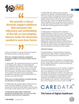 experts in the industry to keep up with the latest trends in
the industry and deliver world class products.
Please give a detailed explanation regarding the
management’s inﬂuence towards the industry and the
company?
S. Parthasarathy: The management has played a pivotal role
in the shaping of the company. By understanding the
current and future market trends, we have charted a course
for the company to take care of the current, as well as the
future needs of our customers, and to also play a leading
role in the industry. By following this roadmap, we hope to
set an example in the industry by providing quality,
aﬀordable lab management solutions that provide for our
customers now, and in the future.
Where does Care Data Infomatics see itself in the long
run and what are its future goals?
S. Parthasarathy: We currently operate in South East Asia,
South Asia and the Middle East. We plan to begin
expansion into Europe and South America in the next year,
and we hope to make inroads to the US market by 2021-22.
Considering the rising number of laboratory
management solution providers, how does Care Data
Infomatics stand out from its competitors?
S. Parthasarathy: We separate ourselves from the
competition by oﬀering a cloud based Middleware service.
This service handles the management of assets like reagent
consumption and device health, and will also control the
Quality Control functions. We are the only company to
provide the entire range of Lab Management software in a
single, aﬀordable, easy to use package, and that will give us
an edge in the market full of players who charge high rates
for individual Lab Management software modules.
About the Leader
S. Parthasarathy is the Director and Co-founder of
CareData Infomatics. He has 20+ years of experience in
building and managing high performance sales, marketing,
P.R. and channel teams, developing creative business go-to-
market strategies in high growth startup and mid stage
venture backed and publicly traded companies.
Parthasarathy earned his PG diploma in Public Relations
from Bhavan’s Rajaji Institute of Communications and
since then have been working with leading corporates and
empowering people in learning great sales strategies.
About the Company
CareData Infomatics, a leading healthcare technology
organization that oﬀers solutions to enhance patient care
and optimize clinical processes in laboratories and
hospitals.
The products designed by CareData are well-positioned to
process a wide range of samples, from over 20,000 samples
per day in bigger laboratories to less than 50 samples per
day in smaller laboratories.
Having a passionate team of over 60+ members, CareData’s
innovative cloud-based IT products are the result of the
team’s rich experience of over 2 decades in IT and
speciﬁcally in the healthcare IT domain. The products not
only address the laboratories current needs and pain areas,
but also oﬀer unmatched power and ﬂexibility of cloud
computing, and scalability for multi-center and multi-
device operations and “real-time” control and monitoring of
lab as well as hospital devices from a remote centre.
‘‘‘‘We provide a robust
decision support platform
that increases the
efﬁciency and proﬁtability
of the lab, in turn helping
doctors make the decisions
needed to save lives faster.
Solution Providers 2018
1 LIMSLLLLLLLLLLLLLLLLLLLLLLLLLLLLLIMSIMSIMSIMS
The
|October 2018| 23
 