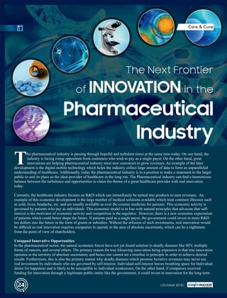 he pharmaceutical industry is passing through hopeful and turbulent times at the same time today. On one hand, the
Tindustry is facing rising opposition from customers who wish to pay as a single payer. On the other hand, great
innovations are helping pharmaceutical industry meet new customers to grow revenues. An example of the later
development is the digital mobile technology which helps the industry collect large amount of data to form an unparalleled
understanding of healthcare. Additionally, today the pharmaceutical industry is in a position to make a statement to the larger
public to seal its place as the ideal provider of healthcare in the long run. The Pharmaceutical industry can ﬁnd a harmonious
balance between the turbulence and opportunities to claim the throne of a great healthcare provider with real innovation
today.
Currently, the healthcare industry focuses on R&D which can immediately be turned into products to earn revenues. An
example of this economic development is the large number of medical solutions available which treat common illnesses such
as cold, fever, headache, etc. and are usually available as over the counter medicine for patients. This economic activity is
governed by patients who pay as individuals. This economic model is in line with natural principles that advocate that self-
interest is the motivator of economic activity and competition is the regulator. However, there is a new economic expectation
of patients which could better shape the future. If patients paid as a single payer, the government could invest in more R&D
tax dollars into the future in the form of grants or subsidies. Without the infusion of such investments, real innovation would
be diﬃcult as real innovation requires companies to operate in the area of absolute uncertainty, which can be a nightmare
from the point of view of shareholders.
Untapped Innovative Opportunities
In the pharmaceutical sector, the natural economic forces have not yet found solution to deadly diseases like HIV, multiple
forms of cancers, and several others. The primary reason for true lifesaving innovation being expensive is that true innovation
operates in the territory of absolute uncertainty and hence one cannot set a timeline in principle in order to achieve desired
results. Furthermore, this is also the primary reason why deadly diseases which promise lucrative revenues may never see
real investment by individuals who are governed by self-interest. Individual self-interest leaves breathing space for Individual
desire for happiness and is likely to be susceptible to individual weaknesses. On the other hand, if companies received
funding for innovation through a legitimate public entity like the government, it could invest in innovation for the long term
The Next Frontier
of INNOVATION in the
Pharmaceutical
Industry
|October 2018|24
Care & Cure
 