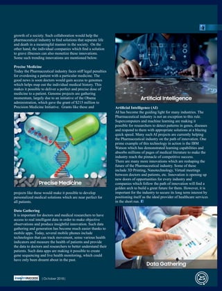growth of a society. Such collaboration would help the
pharmaceutical industry to ﬁnd solutions that separate life
and death in a meaningful manner in the society. On the
other hand, the individual companies which ﬁnd a solution
to grave illnesses can also monetize these innovations.
Some such trending innovations are mentioned below.
Precise Medicine
Today the Pharmaceutical industry faces stiﬀ legal penalties
for overdosing a patient with a particular medicine. The
good news is soon doctors would gain access to genomes
which helps map out the individual medical history. This
makes it possible to deliver a perfect and precise dose of
medicine to a patient. Genome projects are gathering
momentum, largely due to an initiative of the Obama
administration, which gave the grant of $215 million to
Precision Medicine Initiative. Grants like these and
projects like these would make it possible to develop
personalized medical solutions which are near perfect for
all patients.
Data Gathering
It is important for doctors and medical researchers to have
access to real intelligent data in order to make objective
observations and produce insightful innovation. Such data
gathering and generation has become much easier thanks to
mobile apps. Today, several mobile phones include
technologies that can track movement, sense various health
indicators and measure the health of patients and provide
the data to doctors and researchers to better understand their
patients. Such data apps are making it possible to create
gene sequencing and live health monitoring, which could
have only been dreamt about in the past.
Artiﬁcial Intelligence (AI)
AI has become the guiding light for many industries. The
Pharmaceutical industry is not an exception to this rule.
Supercomputers and machine learning are making it
possible for researchers to detect patterns in genes, diseases
and respond to them with appropriate solutions at a blazing
quick speed. Many such AI projects are currently helping
the Pharmaceutical industry on the path of innovation. One
prime example of this technology in action is the IBM
Watson which has demonstrated learning capabilities and
absorbs millions of pages of medical literature to make the
industry reach the pinnacle of competitive success.
There are many more innovations which are reshaping the
future of the Pharmaceutical industry. Some of these
include 3D Printing, Nanotechnology, Virtual meetings
between doctors and patients, etc. Innovation is opening up
new doors of opportunities for every industry and
companies which follow the path of innovation will ﬁnd a
golden arch to build a great future for them. However, it is
important for the industry to secure its long term interest by
positioning itself as the ideal provider of healthcare services
in the short run.
Precise Medicine
Articial Intelligence
Data Gathering
|October 2018| 25
 