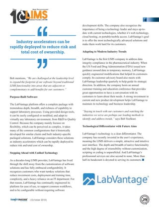 Bob mentions, “We are challenged at the leadership level
to expand the footprint of our software beyond traditional
LIMS functionality into areas that are adjacent or
complementary to add beneﬁts for our customers.”
Purpose-Built Software
The LabVantage platform oﬀers a complete package with
tremendous depth, breadth, and richness of capability to
support laboratory processes. Using provided design tools,
it can be easily conﬁgured or modiﬁed, and adapt to
virtually any laboratory environment, from R&D to Quality
Control. Because the company mainly focuses on
ﬂexibility, which can be perceived as complex, it takes
many of the common conﬁgurations that it historically
developed for similar clients and built industry-speciﬁc
packaged solutions. LabVantage considers these solutions
as industry accelerators which can be rapidly deployed to
reduce risk and total cost of ownership.
Stepping Ahead with Uniﬁed Technology
As a decades-long LIMS provider, LabVantage has lived
through the shift away from the customization of software
solutions and has fully embraced conﬁgurability. It
recognizes customers who want turnkey solutions that
reduce investment costs, deployment and training time,
complexity, and a heavy reliance on an IT department. For
that reason, LabVantage has continually engineered its
platform for ease of use, to support common workﬂows,
and to be conﬁgurable without requiring software
development skills. The company also recognizes the
importance of being a technology leader and stays up-to-
date with current technologies, whether it’s web technology,
cloud hosting, or portable/mobile access. LabVantage’s goal
is to oﬀer the most technologically advanced solutions and
make them work hard for its customers.
Adapting to Modern Industry Trends
LabVantage is the ﬁrst LIMS company to address data
integrity compliance in the pharmaceutical industry. When
the US Food and Drug Administration (FDA) issued new
guidance around data in temporary memory, LabVantage
quickly engineered modiﬁcations that helped its customers
comply. Its customer advisory board also meets with
LabVantage leadership quarterly to help guide its strategic
direction. In addition, the company hosts an annual
customer training and education conference that provides
great opportunities to have a conversation with its
customers to learn about their needs. A strong investment in
current and new product development helps LabVantage to
maintain its technology and business leadership.
“Staying in touch with our customers and watching the
industries we serve are perhaps our leading methods to
identify and address trends,” says Bob Voelkner.
Technological Diﬀerentiator with Future Aims
LabVantage’s technology is a clear diﬀerentiator. The
company has recently invested in the user’s experience,
meaning the LIMS delivers a simple, attractive and intuitive
user interface. The depth and breadth of native functionality
and the high degree of extensibility without customization,
scripting or coding is unparalleled. And LabVantage’s
professional services are also second to none. More than
half its headcount is devoted to serving its customers.
Industry accelerators can be
rapidly deployed to reduce risk and
total cost of ownership.
29
‘‘‘‘
Solution Providers 2018
1 LIMSLLLLLLLLLLLLLLLLLLLLLLLLLLLLLIMSIMSIMSIMS
The
|October 2018|
 