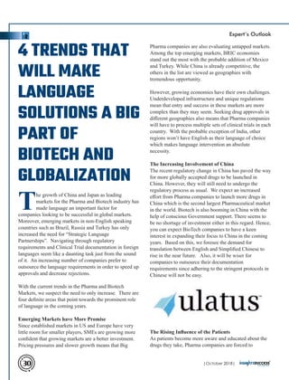 Pharma companies are also evaluating untapped markets.
Among the top emerging markets, BRIC economies
stand out the most with the probable addition of Mexico
and Turkey. While China is already competitive, the
others in the list are viewed as geographies with
tremendous opportunity.
However, growing economies have their own challenges.
Underdeveloped infrastructure and unique regulations
mean that entry and success in these markets are more
complex than they may seem. Seeking drug approvals in
diﬀerent geographies also means that Pharma companies
will have to process multiple sets of clinical trials in each
country. With the probable exception of India, other
regions won’t have English as their language of choice
which makes language intervention an absolute
necessity.
The Increasing Involvement of China
The recent regulatory change in China has paved the way
for more globally accepted drugs to be launched in
China. However, they will still need to undergo the
regulatory process as usual. We expect an increased
eﬀort from Pharma companies to launch more drugs in
China which is the second largest Pharmaceutical market
in the world. Biotech is also booming in China with the
help of conscious Government support. There seems to
be no shortage of investment either in this regard. Hence,
you can expect BioTech companies to have a keen
interest in expanding their focus to China in the coming
years. Based on this, we foresee the demand for
translation between English and Simpliﬁed Chinese to
rise in the near future. Also, it will be wiser for
companies to outsource their documentation
requirements since adhering to the stringent protocols in
Chinese will not be easy.
The Rising Inﬂuence of the Patients
As patients become more aware and educated about the
drugs they take, Pharma companies are forced to
The growth of China and Japan as leading
markets for the Pharma and Biotech industry has
made language an important factor for
companies looking to be successful in global markets.
Moreover, emerging markets in non-English speaking
countries such as Brazil, Russia and Turkey has only
increased the need for “Strategic Language
Partnerships”. Navigating through regulatory
requirements and Clinical Trial documentation in foreign
languages seem like a daunting task just from the sound
of it. An increasing number of companies prefer to
outsource the language requirements in order to speed up
approvals and decrease rejections.
With the current trends in the Pharma and Biotech
Markets, we suspect the need to only increase. There are
four deﬁnite areas that point towards the prominent role
of language in the coming years.
Emerging Markets have More Promise
Since established markets in US and Europe have very
little room for smaller players, SMEs are growing more
conﬁdent that growing markets are a better investment.
Pricing pressures and slower growth means that Big
4 TRENDS THAT
WILL MAKE
LANGUAGE
SOLUTIONS A BIG
PART OF
BIOTECH AND
GLOBALIZATION
| 2018|October30
Expert’s Outlook
 