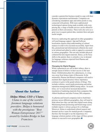 consider a patient-ﬁrst business model to cope with their
dynamic expectations and demands. Companies are
considering smartphone apps and online portals to stay
connected with patients. With more sophisticated
technological options being made available with every
passing day, a range of health services can be oﬀered to
patients at their convenience. These tools also serve as a
great way to acquire patient data, maintain them and gain
useful insight.
However, replicating this approach in other geographies
will need language support. App and Software
localization requires deep understanding of cultural
nuances in order to be executed successfully. Apart from
this, promotional and informational collateral also need
to be tailored and edited in order to appeal to consumers
in various geographies. This not only includes physical
collateral but also digital materials. Hence, as the focus
shifts to the patient, there is certainly a rise in demand
for language solutions expected from Pharma and
Biotech companies.
Managing the Digital Baggage
While e-pharmacies are still in their infancy, there is
enough reason to believe in their success in the near
future. Globalization plans for e-pharmacies, is a long
way away from being a topic of discussion. In the
meanwhile, Pharma and Biotech companies still need to
maintain their digital presence whose importance
continues to grow in the grand scheme of things. This
includes websites, social media positioning and online
reputation management (ORM) among others. In recent
times, we’ve received an increased demand for
translation of marketing materials from companies like
Abbott Healthcare and other Fortune 500 companies.
As pharma and biotech companies look to build their
presence across diﬀerent geographies, they will need to
think about how they can take their digital assets along.
Maintaining brand positioning and brand image across
multiple regions is always going to be a challenge.
Moreover, failure to understand cultural nuances and
demand can be a cause for stunted growth. Companies
that have the foresight to see the importance of a
language solutions partner at this stage will have greater
chances to succeed in new geographies.
Shilpa Mittal, CEO of Ulatus,
Ulatus is one of the world’s
foremost language solutions
providers. Shilpa is honoured
with the prestigious “Best
Woman Entrepreneur 2017”
award by Golden Bridge in San
Francisco.
About the Author
Shilpa Mittal
CEO, Ulatus
|October 2018| 31
 