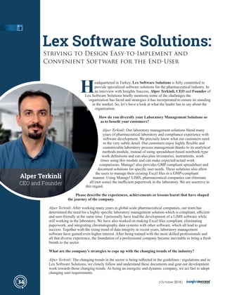 Headquartered in Turkey, Lex Software Solutions is fully committed to
provide specialized software solutions for the pharmaceutical industry. In
an interview with Insights Success, Alper Terkinli, CEO and Founder of
Lex Software Solutions brieﬂy mentions some of the challenges the
organization has faced and strategies it has incorporated to ensure its standing
in the market. So, let’s have a look at what the leader has to say about the
organization.
How do you diversify your Laboratory Management Solutions so
as to beneﬁt your customers?
Alper Terkinli: Our laboratory management solutions blend many
years of pharmaceutical laboratory and compliance experience with
software development. We precisely know what our customers need
to the very subtle detail. Our customers enjoy highly ﬂexible and
customizable laboratory process management thanks to its analytical
methods module, instead of using spreadsheet-based notebook-type
work deﬁnitions and can also plan inventories, instruments, work
times using this module and can make expected/actual work
comparisons. Manage! also provides GMP compliant spreadsheet and
document solutions for speciﬁc user needs. These solutions also allow
the users to manage their existing Excel ﬁles in a GMP-compliant
manner. Using Manage! LIMS, pharmaceutical companies can eliminate
all (not some) the ineﬃcient paperwork in the laboratory. We are assertive in
this regard.
Please describe the experiences, achievements or lessons learnt that have shaped
the journey of the company.
Alper Terkinli: After working many years in global scale pharmaceutical companies, our team has
determined the need for a highly speciﬁc laboratory management solution which is compliant, eﬃcient
and user-friendly at the same time. I personally have lead the development of a LIMS software while
still working in the laboratory. We have also worked on making Excel ﬁles compliant, eliminating
paperwork, and integrating chromatography data systems with other software, which all lead to great
success. Together with the rising trend of data integrity in recent years, laboratory management
software have gained even higher interest. After being trained with the most skilled professionals and
all that diverse experience, the foundation of a professional company became inevitable to bring a fresh
breath to the sector.
What are the company’s strategies to cope up with the changing trends of the industry?
Alper Terkinli: The changing trends in the sector is being reﬂected in the guidelines / regulations and in
Lex Software Solutions, we closely follow and understand these documents and gear our development
work towards those changing trends. As being an energetic and dynamic company, we act fast to adopt
changing user requirements.
Lex Software Solutions:
Striving to Design Easy-to-Implement and
Convenient Software for the End-User
34
Alper Terkinli
CEO and Founder
| 2018|October
 