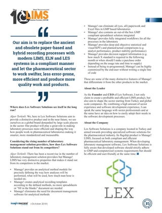 Where does Lex Software Solutions see itself in the long
run?
Alper Terkinli: We, here in Lex Software Solutions aim to
provide a distinctive product and in the near future, we see
ourselves as a global brand demanded by large scale players
in the sector. Our product will play a great role in making
laboratory processes more eﬃcient and shaping the way
how people work in pharmaceutical laboratories making it
smarter, more standardized and measurable.
Considering the rising number of laboratory
management solution providers, how does Lex Software
Solutions stand out from its competitors?
Alper Terkinli: There has been a recent rise in the number of
laboratory management solution providers but Manage!
LIMS has very distinctive properties that makes it stand out
from its competitors in the market.
Ÿ Manage! provides an analytical method module for
precisely deﬁning the way how analyses will be
performed, what will be used, how much man hour is
needed etc.
Ÿ Manage! creates analytical recording templates
according to the deﬁned methods, no more spreadsheets
or “ﬁll in the blanks” document are needed
Ÿ Manage! eliminates the need for document management
software for analytical methods
Ÿ Manage! can eliminate all (yes, all) paperwork and
Excel ﬁles in GMP based laboratories
Ÿ Manage! also contains an out-of-the box GMP
compliant spreadsheet solution integrated
Ÿ Manage! provides fully integrated workﬂows for all the
processes in the laboratory
Ÿ Manage! provides deep and objective statistical and
visual KPI’s and planned/actual comparisons (e.g.
analyst performance, product stability performance)
Ÿ Manage! provides decision support information (e.g.
how much X standard is required in the following
month or when should I make a purchase order
depending on the usage rate and time to supply)
Ÿ Instead of being re-programmed, Manage! can be highly
customized by the end-user without writing a single line
of code
These are some of the many distinctive features of Manage!
that diﬀerentiate it from the other products in the market.
About the Leader
As the Founder and CEO of Lex Software, I not only
claim to create a proﬁtable and eﬃcient LIMS product, but
also aim to shape the sector starting from Turkey and global
scale companies. By combining a high amount of sector
experience and software development experience, I can
speak the same language with sector professionals and at
the same have an idea on how to easily adopt their needs in
the software development processes.
About the Company
Lex Software Solutions is a company located in Turkey and
aimed towards providing specialized software solutions for
the pharmaceutical industry. Its ﬂagship product is Manage!
LIMS, focused on both compliant and eﬃcient
pharmaceutical laboratory management. When developing
laboratory management software, Lex Software Solutions is
fully aware that developed software should strictly adhere
to GMP and computerized systems requirements but should
be eﬃcient and user-friendly at the same time.
Our aim is to replace the ancient
and obsolete paper-based and
hybrid recording processes with
modern LIMS, ELN and LES
systems in a compliant manner
and let the pharmaceutical sector
to work swifter, less error-prone,
more efﬁcient and produce more
quality work and products.
35
‘‘‘‘
Solution Providers 2018
1 LIMSLLLLLLLLLLLLLLLLLLLLLLLLLLLLLIMSIMSIMSIMS
The
|October 2018|
 