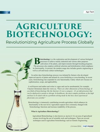 Biotechnology is a the exploration and development of various biological
processes to achieve mainly industrial and various other purposes
cultivation of the plants, and improvements through breeding programs.
The processes also employs artiﬁcial selection and hybridization which emphases
its functionality. At present, the modern usage also includes genetic engineering as
well as cell and tissue culture technologies.
In earlier days biotechnology process was initiated by farmers who developed
improved species of plants and animals by cross-fertilizing or cross-breeding. In recent
years, biotechnology has expanded its core functionality widely which now focuses on
sophistication, scope, and applicability.
A well-known and author and writer is vague and can be unsubstantial, for example,
Clayton Christensen share his views as, "There are other dimensions of biotechnology. If
you think of biotechnology like the Internet, it's not a category - it's an infrastructure that
can be deployed to sustain or disrupt. In healthcare, the most complex problems at the high
end have to be dealt with in a problem-solving mode by the best, most experienced
physicians you can ﬁnd.”
Biotechnology is immensely contributing towards agriculture which enhances its
functionality to the next level. Agriculture aspects have extremely changed with
biotechnology functions and increase readability of the process.
What is Agriculture Biotechnology?
Agricultural Biotechnology is also known as Agritech. It is an area of agricultural
science involving the use of scientiﬁc tools and techniques. There are several
techniques used in agriculture biotechnology such as Genetic Engineering,
Revolutionizing Agriculture Process Globally
Agriculture
Biotechnology:
Agriculture
Biotechnology:
| 2018|October36
Agri Tech
 