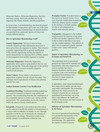 Protoplast Fusion: Protoplast fusion is
also known as Somatic fusion. It is a
type of genetic modiﬁcation in plants by
which two distinct species of plants.
In this method, it includes joining
of cells or cell components to
transfer traits between species.
Transgenics: Transgenics is the method
which involves the insertion of one piece
of DNA into another organism's DNA. It
works in order to introduce a new gene
into the original organism. This addition of
genes into an organism's genetic material
creates a new variety with desired
qualities.
Impact of Agriculture Biotechnology on
Economy and Social Life
The technology used in agricultural
productivity improved its usability and
functionality with some major factors
such as combine harvesters,
chemical fertilizers, and the green
revolution. Like every technology,
agricultural biotechnology will
also have its major impact on
economic and social.
In agriculture, crops using biotechnologies
have improved its quality and also been
used safely with beneﬁts. The technology
inﬂuences the whole process by the
reduction of pesticide use. At present
agricultural biotechnology, one of the
factors that inﬂuence the health and
welfare of the farmers and other citizens in
the developing world.
Inﬂuence of Agriculture Biotechnology
in the Future
The aim of agricultural biotechnology
is to present the functionality of the
applications used in agriculture
biotechnology. The applications
are eagerly awaited to increase
Molecular Markers, Molecular Diagnostics, Vaccines,
and tissue culture. And it also modiﬁes the living
organisms like Plants, Animals, and Microorganisms.
In recent times, Crop biotechnology has been developed
its functionality in agriculture and is also one of the main
aspects of agriculture biotechnology. Its desired qualities
are exported from a particular species of Crop to an
entirely diﬀerent species.
How is Agriculture Biotechnology Used?
Genetic Engineering: The term is derived from
scientiﬁc research provides information about how to
move genes from one organism to another. This is known
as genetic engineering (GE) or genetic modiﬁcation
(GM). Genetic engineering includes the transfer of
useful characteristics by inserting DNA of Plants, animal
or microorganism from another organism to another.
Molecular Diagnostics: Molecular diagnostics
signiﬁcantly detect genes or gene products that are very
precise and speciﬁc. Molecular diagnostics is the method
used in agriculture to more accurately diagnose
crop/livestock diseases.
Tissue Culture: Tissue culture is the process of
regeneration of plants from the disease-free plant. This
technique allows reproduction of disease-free planting
material for crops.
Uniﬁed Methods Used for Corp Modiﬁcation
Traditional Breeding: Traditional breeding method has
been used for centuries to improve crop quality and
quantity. The crossbreeding describes the combination of
two compatible species to create a new variety with the
desired traits. The crossbreeding can be only utilized
within the same or closely related species.
Polyploidy: Polyploidy is the method describes which
can be induced to modify the number of chromosomes in
a crop in order to inﬂuence its fertility or size. Through
naturally or with the use of chemicals, the number of
chromosomes can change. The process results in the
fertility changes in modiﬁcation within the crop.
|October 2018| 37
 