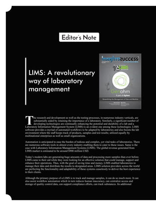 he research and development as well as the testing processes, in numerous industry verticals, are
Tsubstantially aided by retaining the importance of a laboratory. Similarly, a signiﬁcant number of
developing technologies are continually enhancing the potential and durability of a lab and a
Laboratory Information Management System (LIMS) is an evident one among these technologies. LIMS
software provides a myriad of automated workﬂows to be adapted by laboratories and also boosts the lab
environment where the staﬀ keeps track of products, samples and test results; utilized equally by
multinational enterprises as well as small organizations.
Automation is anticipated to ease the burden of tedious and complex, yet vital tasks of laboratories. There
are numerous software tools in almost every industry enabling them to cater to these issues. Same is the
case with Laboratory Information Management Systems (LIMS). The global revenue generated from
LIMS market is estimated to be around $900 million USD.
Today’s modern labs are generating huge amounts of data and processing more samples than ever before.
LIMS came to their aid while they were looking for an eﬀective solution that could manage, support and
enhance their operations. Thus, with the goal of saving time and money, LIMS enabled laboratories to
manage their data and distribute the results to designated areas. LIMS solution providers across the world
are perfecting the functionality and adaptability of these systems ceaselessly to deliver the best experience
to their clients.
Although the primary purpose of a LIMS is to track and manage samples, it can do so much more. It can
also assist workﬂow automation which in turn reduces human inaccuracy, can centralize access and
storage of quality control data, can support compliance eﬀorts, can track substances. Its additional
Editor’s Note
LIMS: A revolutionary
way of laboratory
management
October 2018
www.insightssuccess.com
Streamlining the Management of Data and Machine
Agri Tech
Agriculture Biotechnology
Revolutionizing Agriculture
Process Globally
Care & Cure
The Next Frontier of Innovation in
the Pharmaceutical industry
Solution Providers 2018
1 IMSLIMSIMSIMSIMS
The
 