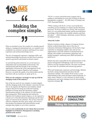 When we decided to leave the comfort of a monthly payroll
sitting in a managerial international role, we wanted to own
completely our customer’s projects and bring all our senior
experience and technical knowledge into it.
The mix of managerial experience, languages skills, and
technical knowledge has become our best asset to position
ourselves get known and trusted as domain experts.
As such the big achievement for us is to be known as
independent and recommendable professionals. Our
entrepreneurial path has brought us the rewarding
opportunity to become the owner and organizers of the
annual European congress Paperless Lab Academy.
However, we prefer the quality of our deliverables and the
trust built with our customers to speak up for us.
What are the company’s strategies to cope up with the
changing trends of the industry?
One of the key assets for our company to remain aligned
with the changing trends of the industry is precisely the fact
that we do organize the Paperless Lab Academy annual
congress that aim for being one of the best learning
platforms in Europe about lab informatics, digital
transformation projects in the industry 4.0 and scientiﬁc
data management. While preparing and running the
Paperless Lab Academy annual congress, we are exposed to
a broad view of the lab informatics landscape and the latest
topics of concerns by the industries. We see how much the
software companies develop, grow, merge, and invest in
their product development and which business model
strategies they deploy to serve their customers.
Give us a few testimonials of your clients that accurately
highlight NL42 Business Management Consulting
position in the market.
“NL42 is a serious and professional company that is
guiding us and helping us in our goal of being an eﬃcient
and paperless company.” – Dr. Oﬁr Arad, Co-founder and
CEO, Anaconda Biomed.
“While working with NL42, we have received the best
consulting services helping us in improving the laboratory
processes. NL42 has worked very closely with our project
team, in a very professional manner and has provided great
knowledge of the market, the available solutions and main
providers.” – Albert Almajano, Informatic systems Director
at Indukern Group.
About the Leader
Roberto Castelnovo holds a degree in Computer Science
and has worked almost thirty years in the area of
Laboratory Information Management. He has built a large
experience in managing complex sales and services
organizations to provide solutions at international level,
dealing with complex environments, partnering with
product managers, marketing team, R&D and quality at
global level.
Roberto has been responsible for the implementation of the
project management methodology in the services team
when he was the European Director. The team was formed
by more than 50 consultants and outsourcing partners.
With such background, experience and knowledge, Roberto
has built a strong international network in the lab
informatics industry. This enables NL42 to have a clear
understanding of the actual and future market landscape. In
many senses, Roberto is a key reference in which young
entrepreneurs and senior managers trust for discussing their
long-term strategies.
Making the
complex simple.
41
‘‘‘‘
Solution Providers 2018
1 LIMSLLLLLLLLLLLLLLLLLLLLLLLLLLLLLIMSIMSIMSIMS
The
|October 2018|
 