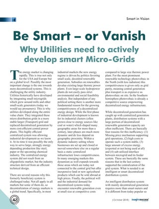 Be Smart – or Vanish
Why Utilities need to actively
develop smart Micro-Grids
The energy market is changing
rapidly. This is true not only
for the USA and Europe but
on a global level. Possibly the most
important change is the one towards
more decentralized systems. This is
challenging the utility industry.
Utilities historically have developed
by integrating small microgrids
which grew around mills and other
small-scale generators (today we
would say prosumers). This is why
utilities developed along the entire
value chain: They integrated these
micro distribution grids in a more
stable larger (Transport) grid and
replaced decentralized generation by
more cost-eﬃcient central power
plants. This highly eﬃcient
centralized system was allowing
industrial development as we know
it. At its time it was possibly the only
way to serve large, strongly energy
depending production like steel,
paper or the upcoming chemical
industry. The centralized energy
system did not result from an
oligopolistic market, but the industry
structure derived from an eﬃcient
technical design.
There are several reasons why this
formerly beneﬁciary system is
challenged today. Not all apply in all
markets but some of them do, so
decentralization of energy markets is
a global trend. Speciﬁcally, in most
industrial markets the new energy
regime is driven by politics favoring
small scale, decentral renewable
generation. Subsidies on renewables
devalue existing large thermic power
plants. Even large-scale hydropower
plants do not easily pass strict
environmental and social feasibility
analysis. But independent of any
political setting there is another more
fundamental reason for the growing
competitiveness of a decentralized
energy design. While the ﬁrst phase
of industrial development is known
for its industrial clusters (often
grown close to energy sources like
coal or water) which shaped many
geographic areas for more than a
century, later phases are much more
dynamic and do less depend on
geographic proximity. Within a
dynamic industry setting where
businesses are set up and closed or
moved somewhere else on a regular
basis a static centralized
infrastructure loses competitiveness.
In many emerging markets this
dynamism as well expands towards
those areas which are today not
connected to the central grid but oﬀer
inexpensive land or new agricultural
products which can be sold abroad at
high prices. Finally, the political will
and the industrial demand for
decentralized systems today
encounter renewable generation even
at small size at competitive costs
compared to large size thermic power
plant. For the most prominent
renewable technology photovoltaic in
the North (with less radiation) this
competitiveness is given only as grid
parity, meaning central generation
plus transport is as expensive as
photovoltaic on site. In the Southern
hemisphere photovoltaic is already a
competitive source empowering
decentralized energy infrastructure.
While decentralized generation has
caught up with centralized generation
plants, distribution systems with a
large portion of decentralized
renewable generation capacity are
often ineﬃcient. There are basically
four reasons for this ineﬃciency: (1)
Missing price mechanism supporting
grid operations, (2) high costs to
operate such a system stable, (3)
large amount of excess energy
(exported or not being used at all)
and (4) sub-utilized interface
between microgrid and its feeder
system. These are basically the same
reasons that in the last century
supported the centralization of the
grid system. What is needed is an
intelligent or smart decentralized
distribution system.
An intelligent distribution system
with mainly decentralized generation
requires more than smart meters and
it is diﬀerent from today popular so
Smart in Vision
| 2018|October42
 