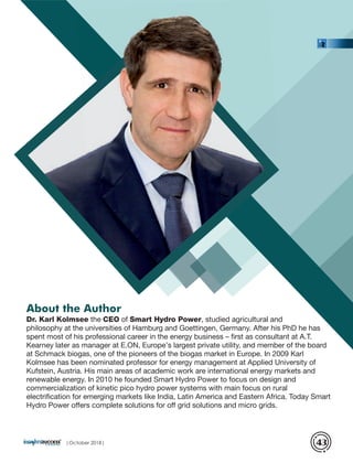 Dr. Karl Kolmsee the CEO of Smart Hydro Power, studied agricultural and
philosophy at the universities of Hamburg and Goettingen, Germany. After his PhD he has
spent most of his professional career in the energy business – ﬁrst as consultant at A.T.
Kearney later as manager at E.ON, Europe’s largest private utility, and member of the board
at Schmack biogas, one of the pioneers of the biogas market in Europe. In 2009 Karl
Kolmsee has been nominated professor for energy management at Applied University of
Kufstein, Austria. His main areas of academic work are international energy markets and
renewable energy. In 2010 he founded Smart Hydro Power to focus on design and
commercialization of kinetic pico hydro power systems with main focus on rural
electriﬁcation for emerging markets like India, Latin America and Eastern Africa. Today Smart
Hydro Power offers complete solutions for off grid solutions and micro grids.
About the Author
|October 2018| 43
 