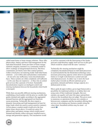 called smart home or home storage solutions. These oﬀer
photovoltaic, battery and basic load management for the
individual household. Some providers of home storage
solutions integrate customers in a community model to
allow exchange of autogenerated electricity. But these
communities are barely more than contract partners
within a ﬁxed price net metering model. Individual home
solutions – even within sales-and-purchase communities
– do not solve any ineﬃciency issues decentralization
faces. These systems are either completely self-suﬃcient
– in this case they are expensive – or they rely on central
grid services like a parasite of its host. Sustainable
decentralization requires an intelligent control and
steering mechanism between the households which build
a microgrid.
While there are possibly diﬀerent steering mechanisms,
establishing a local market with the price as variable that
guides demand and supply according to the aggregated
demand function and the aggregated cost functions
seems promising. Technically this does require a
dynamic forecasting and load management (at least for
major loads which are used in a price-sensitive manner).
At ﬁrst glance a market model would solve the four
major issues shown above. It would set a price for
photovoltaic and battery storage which would control
demand and thereby reduce necessary installed reserve
storage and generation capacity. This mechanism would
as well be consistent with the functioning of the feeder
grid and could therefore supply itself services to this grid
which would be valued with the same “currency”.
Technically this steering mechanism might be
completely decentralized based on individual processors
in each household like the blockchain technology (once
necessary processing capacity comes down to acceptable
limits) or it might work between a central unit and
individual processors. In either way it steers the local
market place towards an eﬃcient optimum given
generation, demand and battery storage capacity at a
deﬁned point in time.
Micro grids do open (within a given legal framework) a
possibility for traditional utilities to re-deﬁne their role
using some of their traditional strengths. But new
entrants can equally well enter this space and perform
wherever the incumbent does not adapt. This gives room
to numerous co-operations between new entrants or
between new companies and the incumbent oﬀering their
services or developing new business models along the
value chain. Incumbent utilities may be smart – or
vanish.
| 2018|October44
 