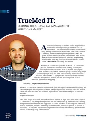 Automation technology is intended to ease the pressure of
monotonous and complicated, yet important tasks of
laboratories. There are numerous software tools in almost
every industry to enable them do the same. Same is the case with
Laboratory Information Management Systems (LIMS). The
global revenue from LIMS market is estimated to reach around
$900 million USD. Providers across the world are perfecting
these systems every day to deliver the best experience to their
clients. TrueMed IT is evidently one of them.
Founded in 2015 and headquartered in Dallas, TX, TrueMed IT
provides the most ﬂexible medical lab tracking, ordering and
resulting software in the market. With its products the company
helps individual laboratories, laboratory groups, and marketing groups
track every single order and helps with facilitating the automation of
processes. The TrueMed IT team provides customizations for clients to
allow the ability to meet the workﬂow and processing needs of each
individual lab and marketing group.
Delivering Comprehensive Solutions
TrueMed IT Software as a Service allows a much lower initial price for an LIS while allowing the
laboratory to grow into the product over time. The pricing structure allows for small and medium
labs to not ‘break the bank’ and allows for larger labs the comfort of building out all software
needs to
help run the business.
Each lab is unique in its needs, and each lab, small, medium or large, has a voice in the TrueMed
IT community. Along with providing features and functions needed by laboratories, the company
also provides constant security and support for all clients. TrueMed IT builds reports, report tools,
analytic dashboards, reference lab routing rules and features, and the list goes on. In addition to
the normal LIS functions, it provides a full gambit of functionality for laboratory operations and
success, a ‘One-Stop-Shop’ for laboratories.
TrueMed IT:
Leading the Global Lab Management
Solutions Market
Bryan Shnider
CEO
46 | 2018|October
 