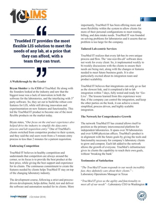 A Walkthrough by the Leader
Bryan Shnider is the CEO of TrueMed. He along with
the founders looked at the industry and saw that the
biggest issue was a lack of innovation in both the
rd
software for the laboratories, and the interfacing with 3
party software. So, they set out to build the robust core
features for LIS, while still driving innovation and
experimentation on new features and functionality. This
led the TrueMed IT product to become one of the most
ﬂexible products on the market today.
Bryan states, “Our focus on the end user experience also
helped drive the industry to simplify the data entry
process and lab requisition entry.” One of TrueMed’s
clients switched from competitor product to their system,
and they said the end users went from a 5-minute entry
process to less than 2 minutes for a patient requisition.
Embracing Competition
TrueMed IT believes in healthy competition and
understands that competitors are always around the
corner, so its focus is to provide the best product at the
best price, while giving the best support and experience
for its clients. The continuous commitment to create the
features needed by clients helps TrueMed IT stay on top
of the changing laboratory industry.
The development course, following a strict and process-
driven development, helps deﬁne, build, test and deliver
the software and automation needed for its clients. More
importantly, TrueMed IT has been oﬀering more and
more ﬂexibility within the system to allow clients for
more of their personal conﬁgurations to meet routing,
billing, and data intake needs. TrueMed IT was founded
on solving problems for laboratories and it asserts that no
problem is too large for the company.
Tailored Lab-centric Services
TrueMed IT realizes that every lab has its own unique
process and ﬂow. The ‘one-size-ﬁts-all’ software does
not work for every client. So, it implemented weekly to
bi-weekly discussions with the clients to ensure their
needs are being met, along with the changes or features
needed to meet future business goals. It is also
particularly excited about its integration team and
product scalability.
TrueMed IT believes that integrations can only go as fast
as the slowest link, and it completed a lab to lab
integration within 7 days, fully tested and ready for ‘Go-
Live’. The lessons learned from this experience were
that, if the company can control the integration, and keep
the other parties on the hook, it can achieve a more
simpliﬁed, process driven, and highly scalable
integration.
The Network for Comprehensive Growth
The network TrueMed IT has created allows itself to
position as the primary interconnected platform for
independent laboratories. It spans over 50 laboratories
and over 8,000 physician oﬃces. TrueMed’s product is
in alignment with the future goals by giving the tools and
functionality necessary for company’s laboratory clients
to grow and compete. Each lab added to the network
allows the growth of everyone. TrueMed’s infrastructure
gives its clients the capability to reach their own goals,
without ‘breaking the bank’
Testimonies of Satisfaction
“The TrueMed IT team responds to our needs incredibly
fast, they deﬁnitely care about their clients.” -
Laboratory Operations Manager in Texas
“TrueMed IT gives us the agility and functionality to
meet all of our needs” - Laboratory CEO in Washington
TrueMed IT provides the most
ﬂexible LIS solution to meet the
needs of any lab, at a price that
they can afford, with a
team they can trust.
47
‘‘‘‘
Solution Providers 2018
1 LIMSLLLLLLLLLLLLLLLLLLLLLLLLLLLLLIMSIMSIMSIMS
The
|October 2018|
 