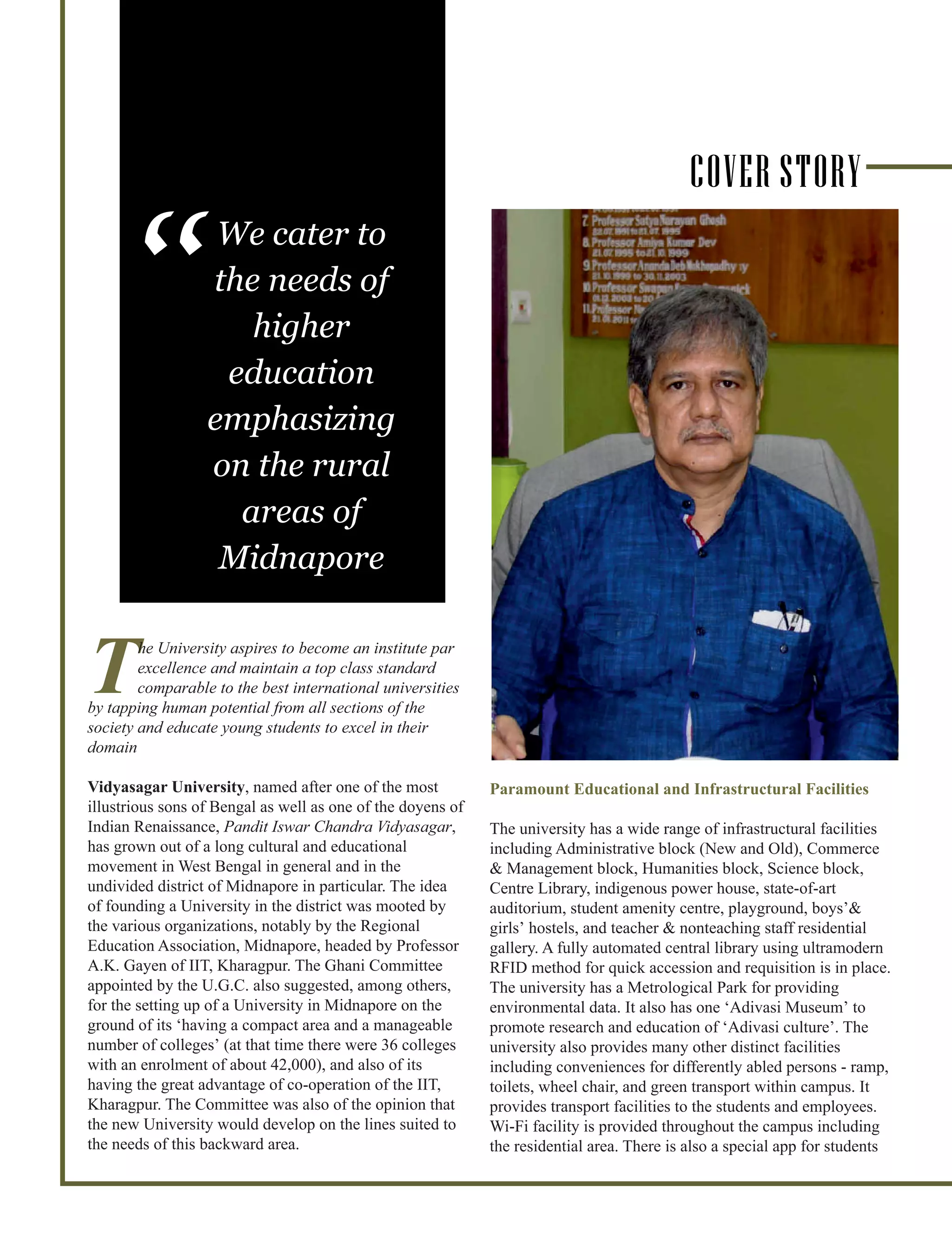The University aspires to become an institute par
excellence and maintain a top class standard
comparable to the best international universities
by tapping human potential from all sections of the
society and educate young students to excel in their
domain
Vidyasagar University, named after one of the most
illustrious sons of Bengal as well as one of the doyens of
Indian Renaissance, Pandit Iswar Chandra Vidyasagar,
has grown out of a long cultural and educational
movement in West Bengal in general and in the
undivided district of Midnapore in particular. The idea
of founding a University in the district was mooted by
the various organizations, notably by the Regional
Education Association, Midnapore, headed by Professor
A.K. Gayen of IIT, Kharagpur. The Ghani Committee
appointed by the U.G.C. also suggested, among others,
for the setting up of a University in Midnapore on the
ground of its ‘having a compact area and a manageable
number of colleges’ (at that time there were 36 colleges
with an enrolment of about 42,000), and also of its
having the great advantage of co-operation of the IIT,
Kharagpur. The Committee was also of the opinion that
the new University would develop on the lines suited to
the needs of this backward area.
Paramount Educational and Infrastructural Facilities
The university has a wide range of infrastructural facilities
including Administrative block (New and Old), Commerce
& Management block, Humanities block, Science block,
Centre Library, indigenous power house, state-of-art
auditorium, student amenity centre, playground, boys’&
girls’ hostels, and teacher & nonteaching staff residential
gallery. A fully automated central library using ultramodern
RFID method for quick accession and requisition is in place.
The university has a Metrological Park for providing
environmental data. It also has one ‘Adivasi Museum’ to
promote research and education of ‘Adivasi culture’. The
university also provides many other distinct facilities
including conveniences for differently abled persons - ramp,
toilets, wheel chair, and green transport within campus. It
provides transport facilities to the students and employees.
Wi-Fi facility is provided throughout the campus including
the residential area. There is also a special app for students
We cater to
the needs of
higher
education
emphasizing
on the rural
areas of
Midnapore
“
COVER STORY
 