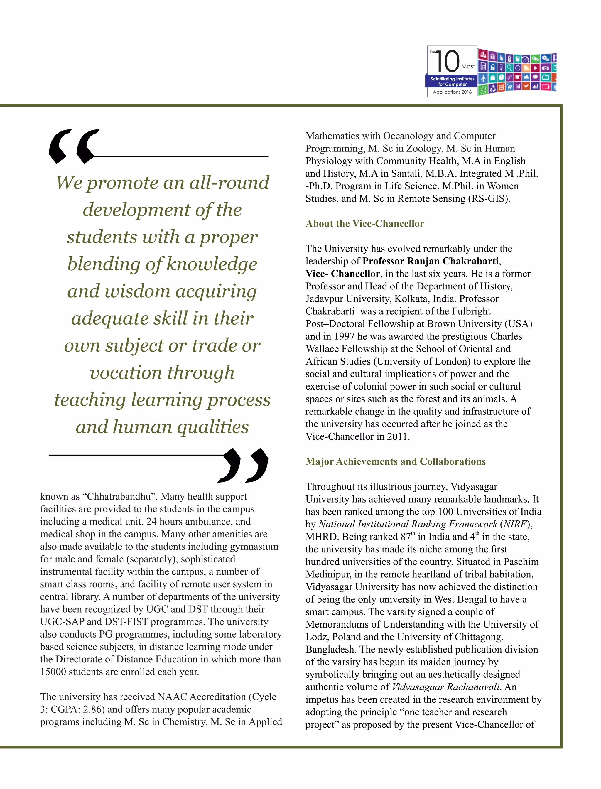 The
10Most
Applications 2018
Scintillating Institutes
for Computer
known as “Chhatrabandhu”. Many health support
facilities are provided to the students in the campus
including a medical unit, 24 hours ambulance, and
medical shop in the campus. Many other amenities are
also made available to the students including gymnasium
for male and female (separately), sophisticated
instrumental facility within the campus, a number of
smart class rooms, and facility of remote user system in
central library. A number of departments of the university
have been recognized by UGC and DST through their
UGC-SAP and DST-FIST programmes. The university
also conducts PG programmes, including some laboratory
based science subjects, in distance learning mode under
the Directorate of Distance Education in which more than
15000 students are enrolled each year.
The university has received NAAC Accreditation (Cycle
3: CGPA: 2.86) and offers many popular academic
programs including M. Sc in Chemistry, M. Sc in Applied
Mathematics with Oceanology and Computer
Programming, M. Sc in Zoology, M. Sc in Human
Physiology with Community Health, M.A in English
and History, M.A in Santali, M.B.A, Integrated M .Phil.
-Ph.D. Program in Life Science, M.Phil. in Women
Studies, and M. Sc in Remote Sensing (RS-GIS).
About the Vice-Chancellor
The University has evolved remarkably under the
leadership of Professor Ranjan Chakrabarti,
Vice- Chancellor, in the last six years. He is a former
Professor and Head of the Department of History,
Jadavpur University, Kolkata, India. Professor
Chakrabarti was a recipient of the Fulbright
Post–Doctoral Fellowship at Brown University (USA)
and in 1997 he was awarded the prestigious Charles
Wallace Fellowship at the School of Oriental and
African Studies (University of London) to explore the
social and cultural implications of power and the
exercise of colonial power in such social or cultural
spaces or sites such as the forest and its animals. A
remarkable change in the quality and infrastructure of
the university has occurred after he joined as the
Vice-Chancellor in 2011.
Major Achievements and Collaborations
Throughout its illustrious journey, Vidyasagar
University has achieved many remarkable landmarks. It
has been ranked among the top 100 Universities of India
by National Institutional Ranking Framework (NIRF),
th th
MHRD. Being ranked 87 in India and 4 in the state,
the university has made its niche among the ﬁrst
hundred universities of the country. Situated in Paschim
Medinipur, in the remote heartland of tribal habitation,
Vidyasagar University has now achieved the distinction
of being the only university in West Bengal to have a
smart campus. The varsity signed a couple of
Memorandums of Understanding with the University of
Lodz, Poland and the University of Chittagong,
Bangladesh. The newly established publication division
of the varsity has begun its maiden journey by
symbolically bringing out an aesthetically designed
authentic volume of Vidyasagaar Rachanavali. An
impetus has been created in the research environment by
adopting the principle “one teacher and research
project” as proposed by the present Vice-Chancellor of
We promote an all-round
development of the
students with a proper
blending of knowledge
and wisdom acquiring
adequate skill in their
own subject or trade or
vocation through
teaching learning process
and human qualities
“
“
 