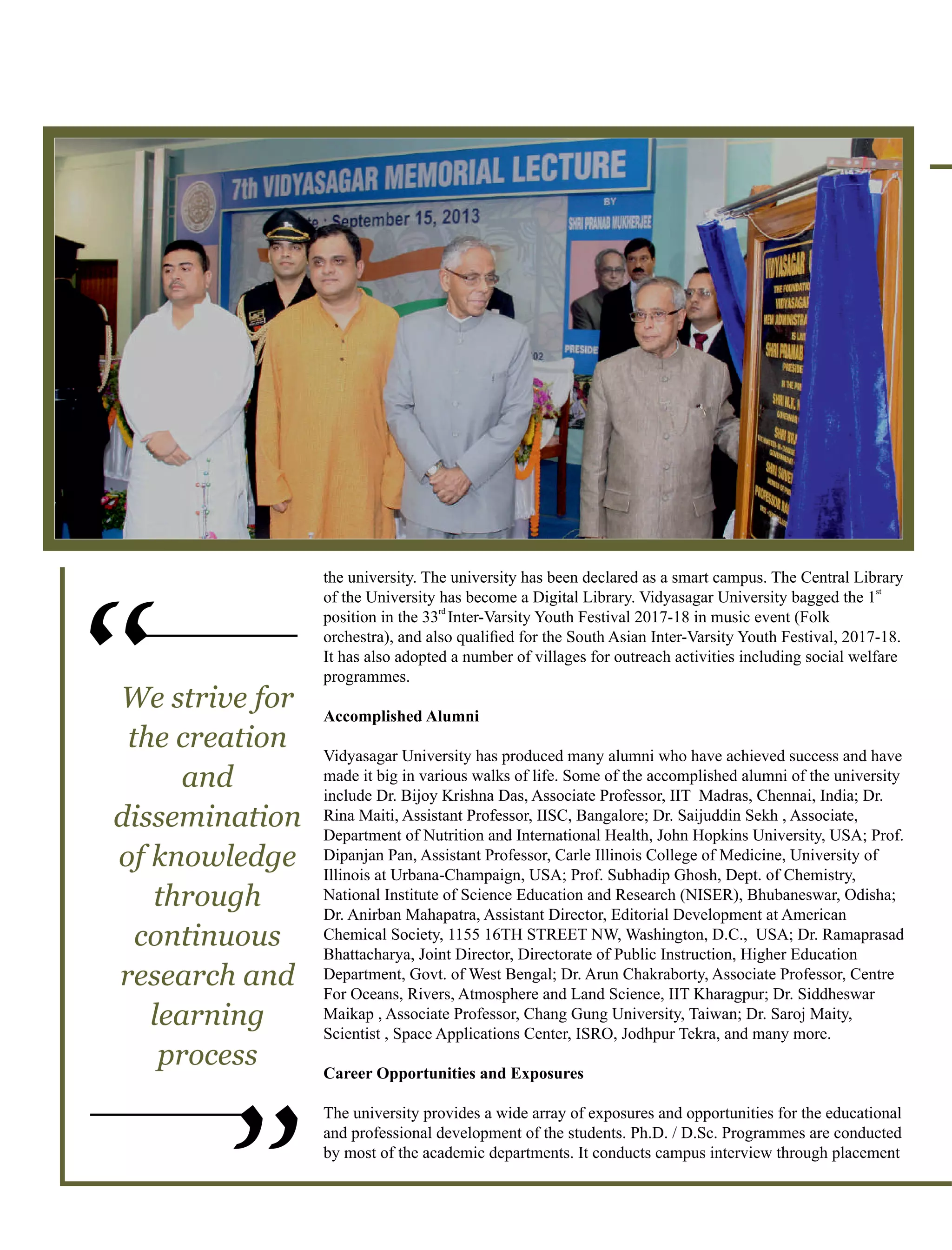 the university. The university has been declared as a smart campus. The Central Library
st
of the University has become a Digital Library. Vidyasagar University bagged the 1
rd
position in the 33 Inter-Varsity Youth Festival 2017-18 in music event (Folk
orchestra), and also qualiﬁed for the South Asian Inter-Varsity Youth Festival, 2017-18.
It has also adopted a number of villages for outreach activities including social welfare
programmes.
Accomplished Alumni
Vidyasagar University has produced many alumni who have achieved success and have
made it big in various walks of life. Some of the accomplished alumni of the university
include Dr. Bijoy Krishna Das, Associate Professor, IIT Madras, Chennai, India; Dr.
Rina Maiti, Assistant Professor, IISC, Bangalore; Dr. Saijuddin Sekh , Associate,
Department of Nutrition and International Health, John Hopkins University, USA; Prof.
Dipanjan Pan, Assistant Professor, Carle Illinois College of Medicine, University of
Illinois at Urbana-Champaign, USA; Prof. Subhadip Ghosh, Dept. of Chemistry,
National Institute of Science Education and Research (NISER), Bhubaneswar, Odisha;
Dr. Anirban Mahapatra, Assistant Director, Editorial Development at American
Chemical Society, 1155 16TH STREET NW, Washington, D.C., USA; Dr. Ramaprasad
Bhattacharya, Joint Director, Directorate of Public Instruction, Higher Education
Department, Govt. of West Bengal; Dr. Arun Chakraborty, Associate Professor, Centre
For Oceans, Rivers, Atmosphere and Land Science, IIT Kharagpur; Dr. Siddheswar
Maikap , Associate Professor, Chang Gung University, Taiwan; Dr. Saroj Maity,
Scientist , Space Applications Center, ISRO, Jodhpur Tekra, and many more.
Career Opportunities and Exposures
The university provides a wide array of exposures and opportunities for the educational
and professional development of the students. Ph.D. / D.Sc. Programmes are conducted
by most of the academic departments. It conducts campus interview through placement
“
“
We strive for
the creation
and
dissemination
of knowledge
through
continuous
research and
learning
process
 