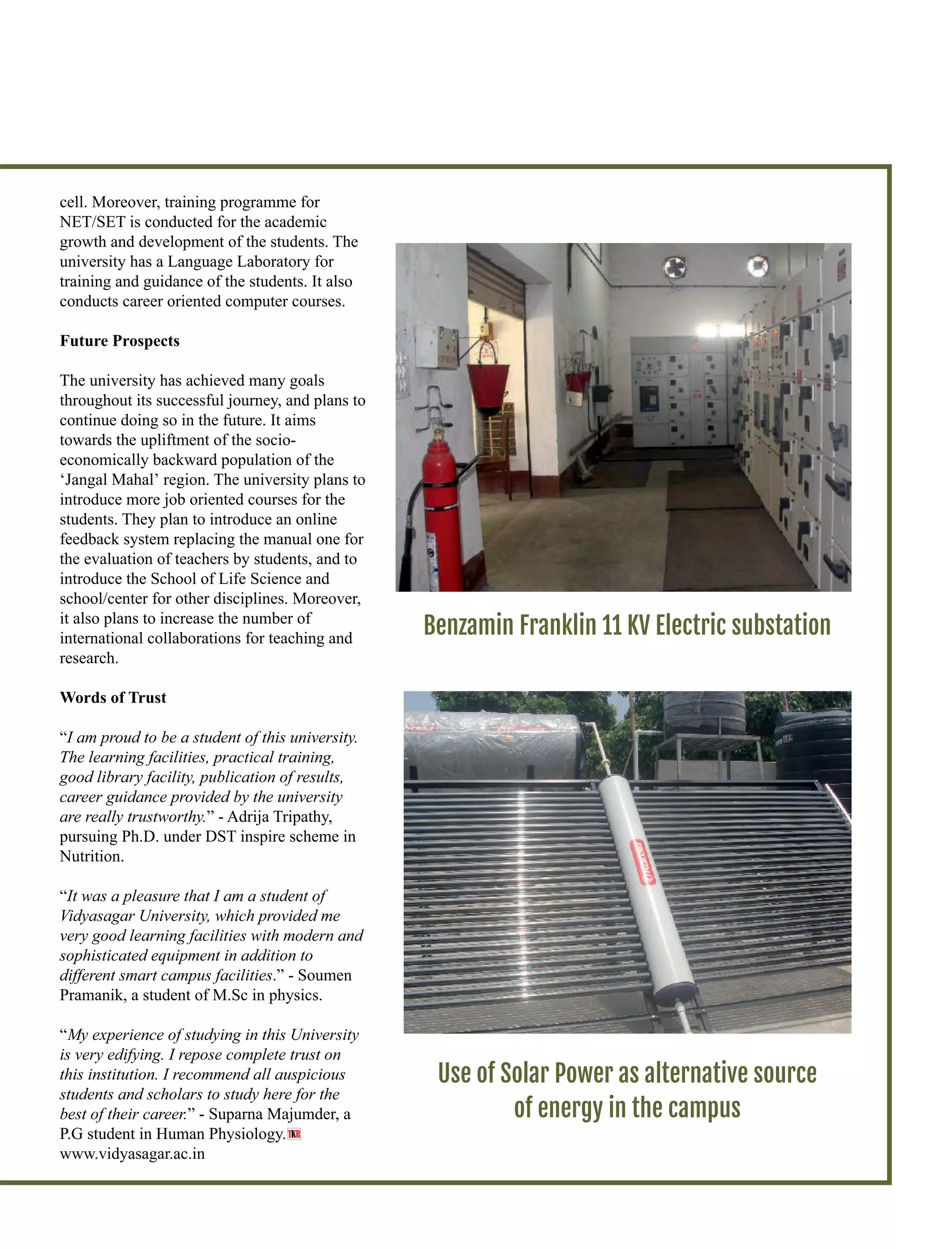 cell. Moreover, training programme for
NET/SET is conducted for the academic
growth and development of the students. The
university has a Language Laboratory for
training and guidance of the students. It also
conducts career oriented computer courses.
Future Prospects
The university has achieved many goals
throughout its successful journey, and plans to
continue doing so in the future. It aims
towards the upliftment of the socio-
economically backward population of the
‘Jangal Mahal’ region. The university plans to
introduce more job oriented courses for the
students. They plan to introduce an online
feedback system replacing the manual one for
the evaluation of teachers by students, and to
introduce the School of Life Science and
school/center for other disciplines. Moreover,
it also plans to increase the number of
international collaborations for teaching and
research.
Words of Trust
“I am proud to be a student of this university.
The learning facilities, practical training,
good library facility, publication of results,
career guidance provided by the university
are really trustworthy.” - Adrija Tripathy,
pursuing Ph.D. under DST inspire scheme in
Nutrition.
“It was a pleasure that I am a student of
Vidyasagar University, which provided me
very good learning facilities with modern and
sophisticated equipment in addition to
different smart campus facilities.” - Soumen
Pramanik, a student of M.Sc in physics.
“My experience of studying in this University
is very edifying. I repose complete trust on
this institution. I recommend all auspicious
students and scholars to study here for the
best of their career.” - Suparna Majumder, a
P.G student in Human Physiology.
www.vidyasagar.ac.in
Use of Solar Power as alternative source
of energy in the campus
Benzamin Franklin 11 KV Electric substation
T R
 