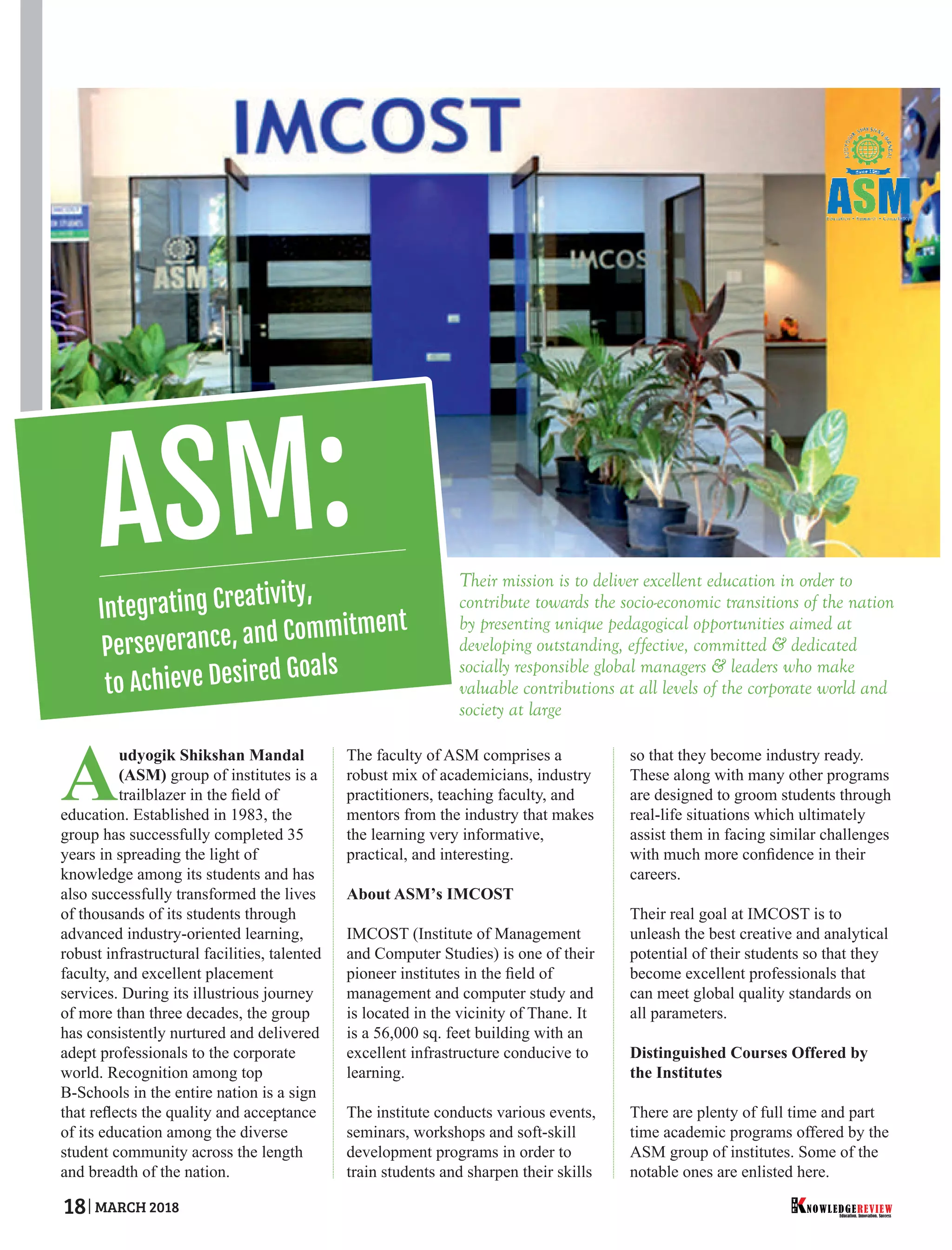 Their mission is to deliver excellent education in order to
contribute towards the socio-economic transitions of the nation
by presenting unique pedagogical opportunities aimed at
developing outstanding, effective, committed & dedicated
socially responsible global managers & leaders who make
valuable contributions at all levels of the corporate world and
society at large
Audyogik Shikshan Mandal
(ASM) group of institutes is a
trailblazer in the ﬁeld of
education. Established in 1983, the
group has successfully completed 35
years in spreading the light of
knowledge among its students and has
also successfully transformed the lives
of thousands of its students through
advanced industry-oriented learning,
robust infrastructural facilities, talented
faculty, and excellent placement
services. During its illustrious journey
of more than three decades, the group
has consistently nurtured and delivered
adept professionals to the corporate
world. Recognition among top
B-Schools in the entire nation is a sign
that reﬂects the quality and acceptance
of its education among the diverse
student community across the length
and breadth of the nation.
The faculty of ASM comprises a
robust mix of academicians, industry
practitioners, teaching faculty, and
mentors from the industry that makes
the learning very informative,
practical, and interesting.
About ASM’s IMCOST
IMCOST (Institute of Management
and Computer Studies) is one of their
pioneer institutes in the ﬁeld of
management and computer study and
is located in the vicinity of Thane. It
is a 56,000 sq. feet building with an
excellent infrastructure conducive to
learning.
The institute conducts various events,
seminars, workshops and soft-skill
development programs in order to
train students and sharpen their skills
so that they become industry ready.
These along with many other programs
are designed to groom students through
real-life situations which ultimately
assist them in facing similar challenges
with much more conﬁdence in their
careers.
Their real goal at IMCOST is to
unleash the best creative and analytical
potential of their students so that they
become excellent professionals that
can meet global quality standards on
all parameters.
Distinguished Courses Offered by
the Institutes
There are plenty of full time and part
time academic programs offered by the
ASM group of institutes. Some of the
notable ones are enlisted here.
Education. Innovation. Success
NOWLEDGEREVIEW
T
H
E NOWLEDGEREVIEW18 MARCH 2018
ASM:
Integrating Creativity,
Perseverance, and Commitment
to Achieve Desired Goals
 