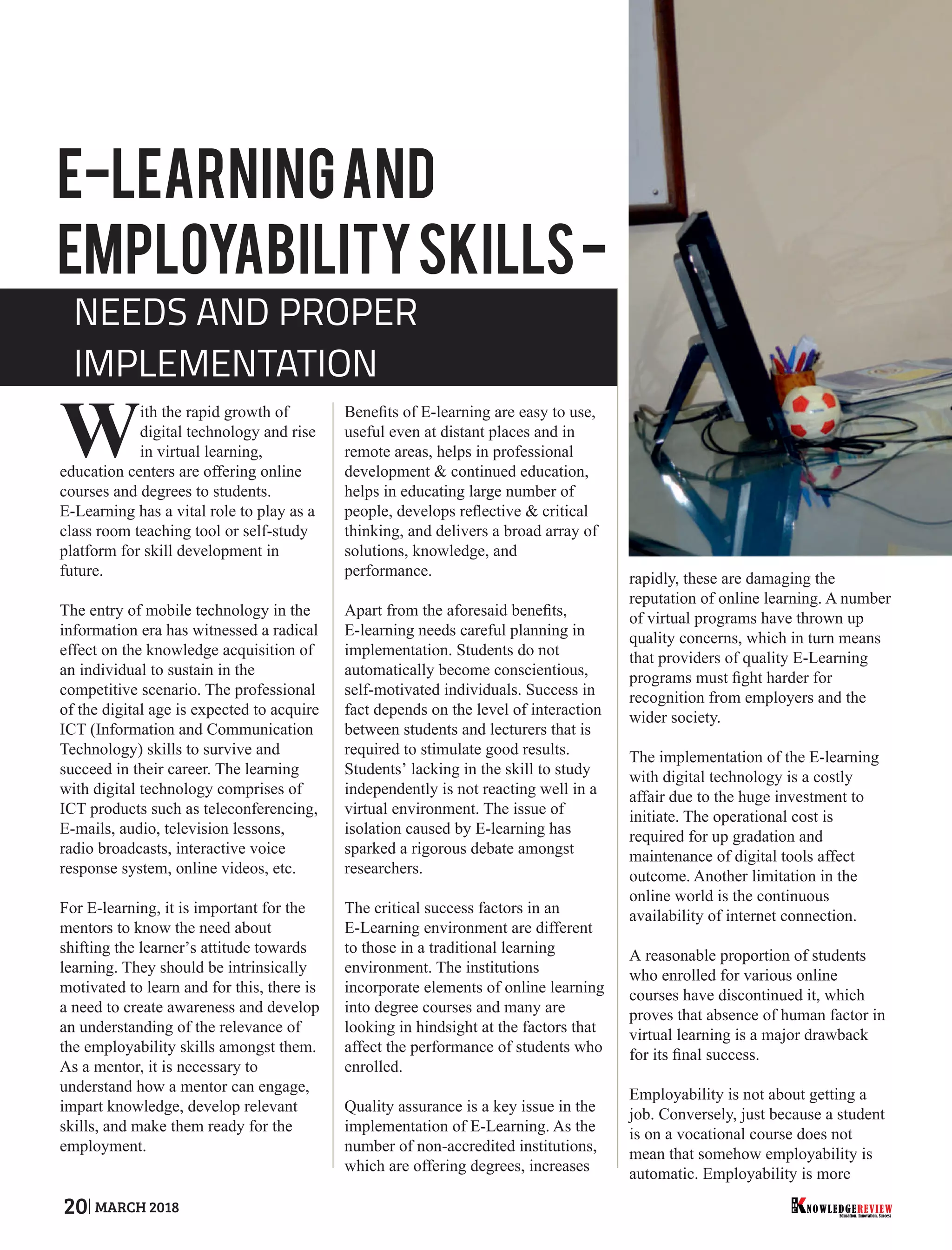 ith the rapid growth of
Wdigital technology and rise
in virtual learning,
education centers are offering online
courses and degrees to students.
E-Learning has a vital role to play as a
class room teaching tool or self-study
platform for skill development in
future.
The entry of mobile technology in the
information era has witnessed a radical
effect on the knowledge acquisition of
an individual to sustain in the
competitive scenario. The professional
of the digital age is expected to acquire
ICT (Information and Communication
Technology) skills to survive and
succeed in their career. The learning
with digital technology comprises of
ICT products such as teleconferencing,
E-mails, audio, television lessons,
radio broadcasts, interactive voice
response system, online videos, etc.
For E-learning, it is important for the
mentors to know the need about
shifting the learner’s attitude towards
learning. They should be intrinsically
motivated to learn and for this, there is
a need to create awareness and develop
an understanding of the relevance of
the employability skills amongst them.
As a mentor, it is necessary to
understand how a mentor can engage,
impart knowledge, develop relevant
skills, and make them ready for the
employment.
Beneﬁts of E-learning are easy to use,
useful even at distant places and in
remote areas, helps in professional
development & continued education,
helps in educating large number of
people, develops reﬂective & critical
thinking, and delivers a broad array of
solutions, knowledge, and
performance.
Apart from the aforesaid beneﬁts,
E-learning needs careful planning in
implementation. Students do not
automatically become conscientious,
self-motivated individuals. Success in
fact depends on the level of interaction
between students and lecturers that is
required to stimulate good results.
Students’ lacking in the skill to study
independently is not reacting well in a
virtual environment. The issue of
isolation caused by E-learning has
sparked a rigorous debate amongst
researchers.
The critical success factors in an
E-Learning environment are different
to those in a traditional learning
environment. The institutions
incorporate elements of online learning
into degree courses and many are
looking in hindsight at the factors that
affect the performance of students who
enrolled.
Quality assurance is a key issue in the
implementation of E-Learning. As the
number of non-accredited institutions,
which are offering degrees, increases
rapidly, these are damaging the
reputation of online learning. A number
of virtual programs have thrown up
quality concerns, which in turn means
that providers of quality E-Learning
programs must ﬁght harder for
recognition from employers and the
wider society.
The implementation of the E-learning
with digital technology is a costly
affair due to the huge investment to
initiate. The operational cost is
required for up gradation and
maintenance of digital tools affect
outcome. Another limitation in the
online world is the continuous
availability of internet connection.
A reasonable proportion of students
who enrolled for various online
courses have discontinued it, which
proves that absence of human factor in
virtual learning is a major drawback
for its ﬁnal success.
Employability is not about getting a
job. Conversely, just because a student
is on a vocational course does not
mean that somehow employability is
automatic. Employability is more
E-learningand
EmployabilitySkills-
NEEDS AND PROPER
IMPLEMENTATION
Education. Innovation. Success
NOWLEDGEREVIEW
T
H
E NOWLEDGEREVIEW20 MARCH 2018
 