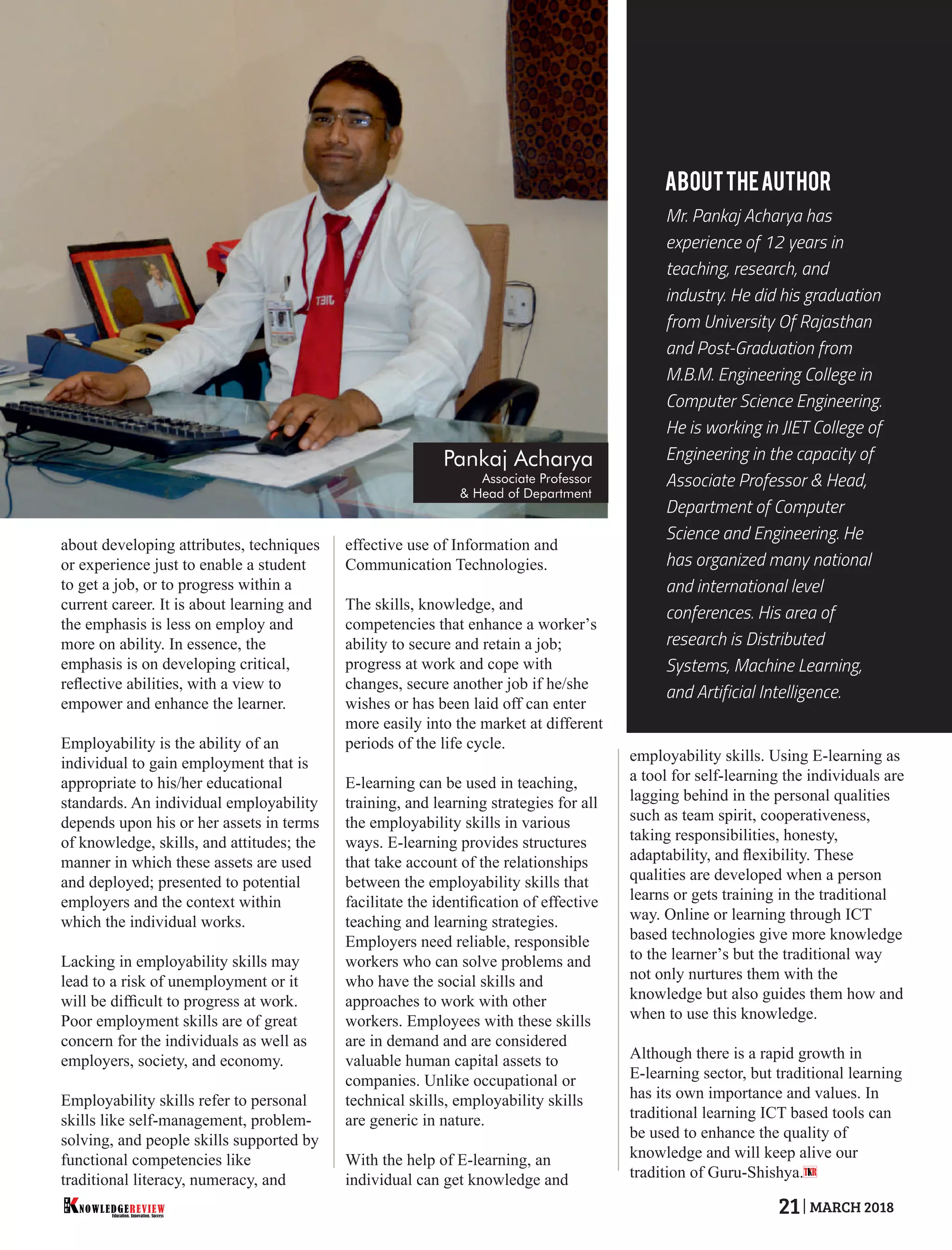 about developing attributes, techniques
or experience just to enable a student
to get a job, or to progress within a
current career. It is about learning and
the emphasis is less on employ and
more on ability. In essence, the
emphasis is on developing critical,
reﬂective abilities, with a view to
empower and enhance the learner.
Employability is the ability of an
individual to gain employment that is
appropriate to his/her educational
standards. An individual employability
depends upon his or her assets in terms
of knowledge, skills, and attitudes; the
manner in which these assets are used
and deployed; presented to potential
employers and the context within
which the individual works.
Lacking in employability skills may
lead to a risk of unemployment or it
will be difﬁcult to progress at work.
Poor employment skills are of great
concern for the individuals as well as
employers, society, and economy.
Employability skills refer to personal
skills like self-management, problem-
solving, and people skills supported by
functional competencies like
traditional literacy, numeracy, and
effective use of Information and
Communication Technologies.
The skills, knowledge, and
competencies that enhance a worker’s
ability to secure and retain a job;
progress at work and cope with
changes, secure another job if he/she
wishes or has been laid off can enter
more easily into the market at different
periods of the life cycle.
E-learning can be used in teaching,
training, and learning strategies for all
the employability skills in various
ways. E-learning provides structures
that take account of the relationships
between the employability skills that
facilitate the identiﬁcation of effective
teaching and learning strategies.
Employers need reliable, responsible
workers who can solve problems and
who have the social skills and
approaches to work with other
workers. Employees with these skills
are in demand and are considered
valuable human capital assets to
companies. Unlike occupational or
technical skills, employability skills
are generic in nature.
With the help of E-learning, an
individual can get knowledge and
employability skills. Using E-learning as
a tool for self-learning the individuals are
lagging behind in the personal qualities
such as team spirit, cooperativeness,
taking responsibilities, honesty,
adaptability, and ﬂexibility. These
qualities are developed when a person
learns or gets training in the traditional
way. Online or learning through ICT
based technologies give more knowledge
to the learner’s but the traditional way
not only nurtures them with the
knowledge but also guides them how and
when to use this knowledge.
Although there is a rapid growth in
E-learning sector, but traditional learning
has its own importance and values. In
traditional learning ICT based tools can
be used to enhance the quality of
knowledge and will keep alive our
tradition of Guru-Shishya.
Mr. Pankaj Acharya has
experience of 12 years in
teaching, research, and
industry. He did his graduation
from University Of Rajasthan
and Post-Graduation from
M.B.M. Engineering College in
Computer Science Engineering.
He is working in JIET College of
Engineering in the capacity of
Associate Professor & Head,
Department of Computer
Science and Engineering. He
has organized many national
and international level
conferences. His area of
research is Distributed
Systems, Machine Learning,
and Artificial Intelligence.
ABOUTTHEAUTHOR
T R
Pankaj Acharya
Associate Professor
& Head of Department
Education. Innovation. Success
NOWLEDGEREVIEW
T
H
E NOWLEDGEREVIEW 21 MARCH 2018
 