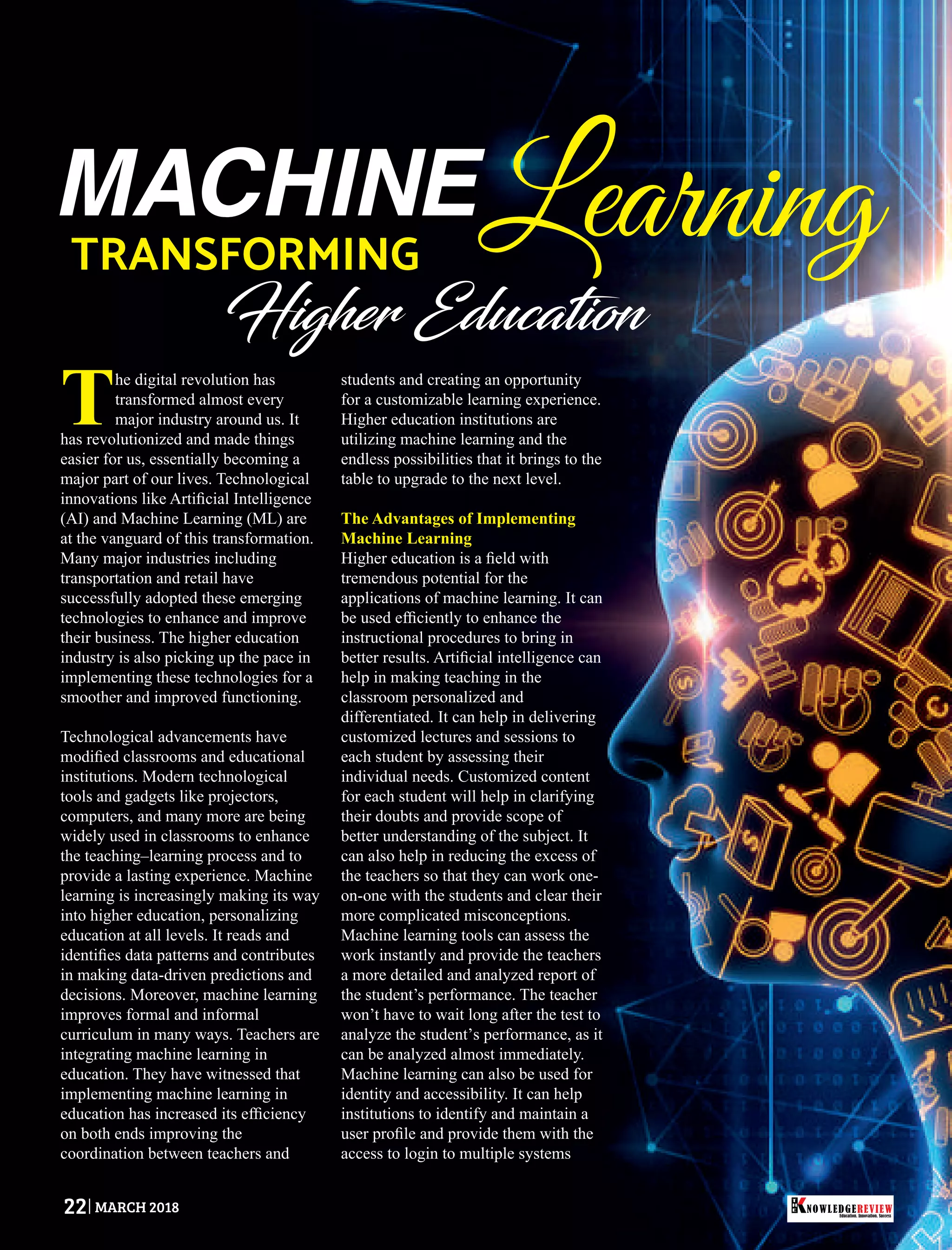 MACHINELearningTRANSFORMING
Higher Education
The digital revolution has
transformed almost every
major industry around us. It
has revolutionized and made things
easier for us, essentially becoming a
major part of our lives. Technological
innovations like Artiﬁcial Intelligence
(AI) and Machine Learning (ML) are
at the vanguard of this transformation.
Many major industries including
transportation and retail have
successfully adopted these emerging
technologies to enhance and improve
their business. The higher education
industry is also picking up the pace in
implementing these technologies for a
smoother and improved functioning.
Technological advancements have
modiﬁed classrooms and educational
institutions. Modern technological
tools and gadgets like projectors,
computers, and many more are being
widely used in classrooms to enhance
the teaching–learning process and to
provide a lasting experience. Machine
learning is increasingly making its way
into higher education, personalizing
education at all levels. It reads and
identiﬁes data patterns and contributes
in making data-driven predictions and
decisions. Moreover, machine learning
improves formal and informal
curriculum in many ways. Teachers are
integrating machine learning in
education. They have witnessed that
implementing machine learning in
education has increased its efﬁciency
on both ends improving the
coordination between teachers and
students and creating an opportunity
for a customizable learning experience.
Higher education institutions are
utilizing machine learning and the
endless possibilities that it brings to the
table to upgrade to the next level.
The Advantages of Implementing
Machine Learning
Higher education is a ﬁeld with
tremendous potential for the
applications of machine learning. It can
be used efﬁciently to enhance the
instructional procedures to bring in
better results. Artiﬁcial intelligence can
help in making teaching in the
classroom personalized and
differentiated. It can help in delivering
customized lectures and sessions to
each student by assessing their
individual needs. Customized content
for each student will help in clarifying
their doubts and provide scope of
better understanding of the subject. It
can also help in reducing the excess of
the teachers so that they can work one-
on-one with the students and clear their
more complicated misconceptions.
Machine learning tools can assess the
work instantly and provide the teachers
a more detailed and analyzed report of
the student’s performance. The teacher
won’t have to wait long after the test to
analyze the student’s performance, as it
can be analyzed almost immediately.
Machine learning can also be used for
identity and accessibility. It can help
institutions to identify and maintain a
user proﬁle and provide them with the
access to login to multiple systems
Education. Innovation. Success
NOWLEDGEREVIEW
T
H
E NOWLEDGEREVIEW22 MARCH 2018
 