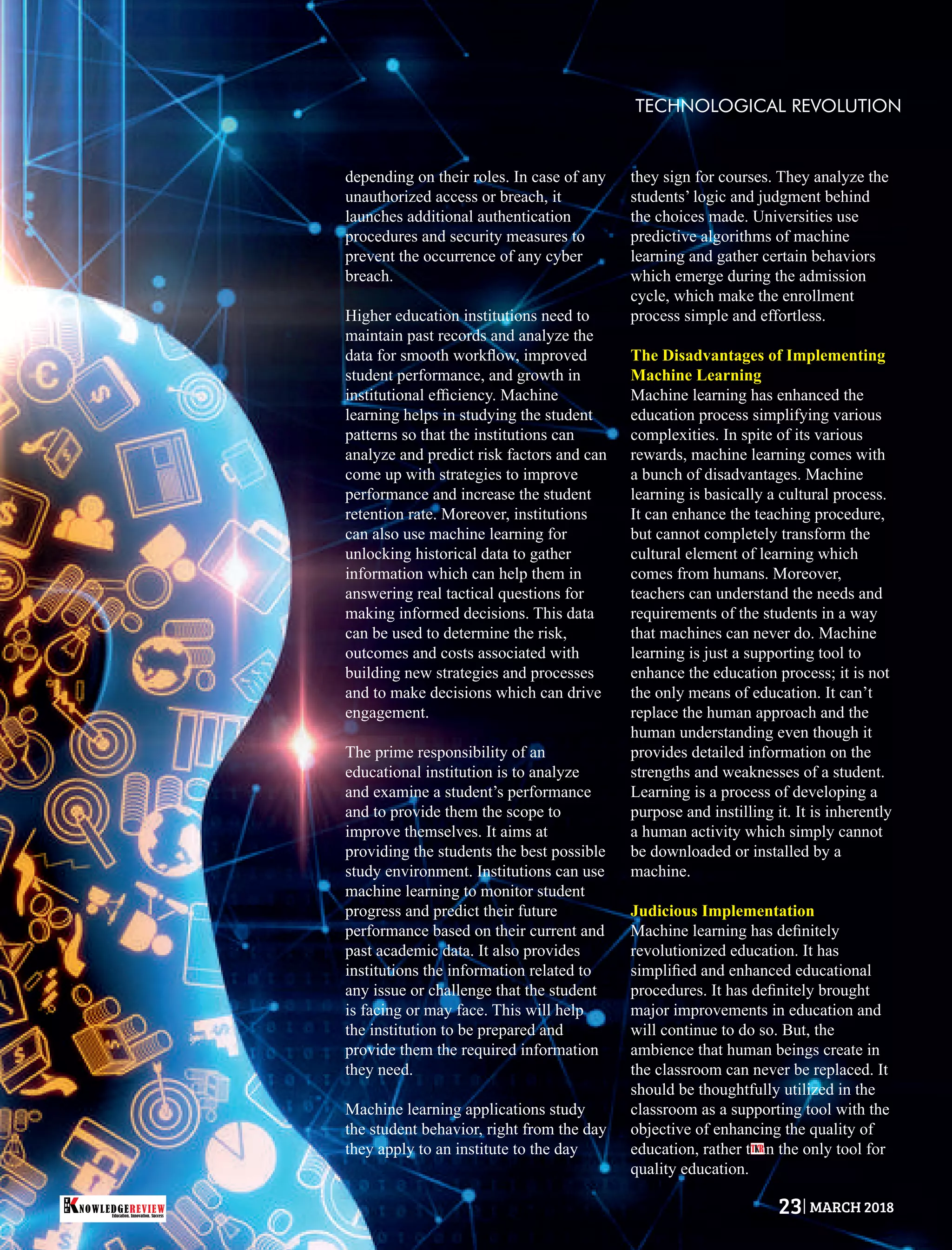 depending on their roles. In case of any
unauthorized access or breach, it
launches additional authentication
procedures and security measures to
prevent the occurrence of any cyber
breach.
Higher education institutions need to
maintain past records and analyze the
data for smooth workﬂow, improved
student performance, and growth in
institutional efﬁciency. Machine
learning helps in studying the student
patterns so that the institutions can
analyze and predict risk factors and can
come up with strategies to improve
performance and increase the student
retention rate. Moreover, institutions
can also use machine learning for
unlocking historical data to gather
information which can help them in
answering real tactical questions for
making informed decisions. This data
can be used to determine the risk,
outcomes and costs associated with
building new strategies and processes
and to make decisions which can drive
engagement.
The prime responsibility of an
educational institution is to analyze
and examine a student’s performance
and to provide them the scope to
improve themselves. It aims at
providing the students the best possible
study environment. Institutions can use
machine learning to monitor student
progress and predict their future
performance based on their current and
past academic data. It also provides
institutions the information related to
any issue or challenge that the student
is facing or may face. This will help
the institution to be prepared and
provide them the required information
they need.
Machine learning applications study
the student behavior, right from the day
they apply to an institute to the day
they sign for courses. They analyze the
students’ logic and judgment behind
the choices made. Universities use
predictive algorithms of machine
learning and gather certain behaviors
which emerge during the admission
cycle, which make the enrollment
process simple and effortless.
The Disadvantages of Implementing
Machine Learning
Machine learning has enhanced the
education process simplifying various
complexities. In spite of its various
rewards, machine learning comes with
a bunch of disadvantages. Machine
learning is basically a cultural process.
It can enhance the teaching procedure,
but cannot completely transform the
cultural element of learning which
comes from humans. Moreover,
teachers can understand the needs and
requirements of the students in a way
that machines can never do. Machine
learning is just a supporting tool to
enhance the education process; it is not
the only means of education. It can’t
replace the human approach and the
human understanding even though it
provides detailed information on the
strengths and weaknesses of a student.
Learning is a process of developing a
purpose and instilling it. It is inherently
a human activity which simply cannot
be downloaded or installed by a
machine.
Judicious Implementation
Machine learning has deﬁnitely
revolutionized education. It has
simpliﬁed and enhanced educational
procedures. It has deﬁnitely brought
major improvements in education and
will continue to do so. But, the
ambience that human beings create in
the classroom can never be replaced. It
should be thoughtfully utilized in the
classroom as a supporting tool with the
objective of enhancing the quality of
education, rather than the only tool for
quality education.
TECHNOLOGICAL REVOLUTION
T R
Education. Innovation. Success
NOWLEDGEREVIEW
T
H
E NOWLEDGEREVIEW 23 MARCH 2018
 