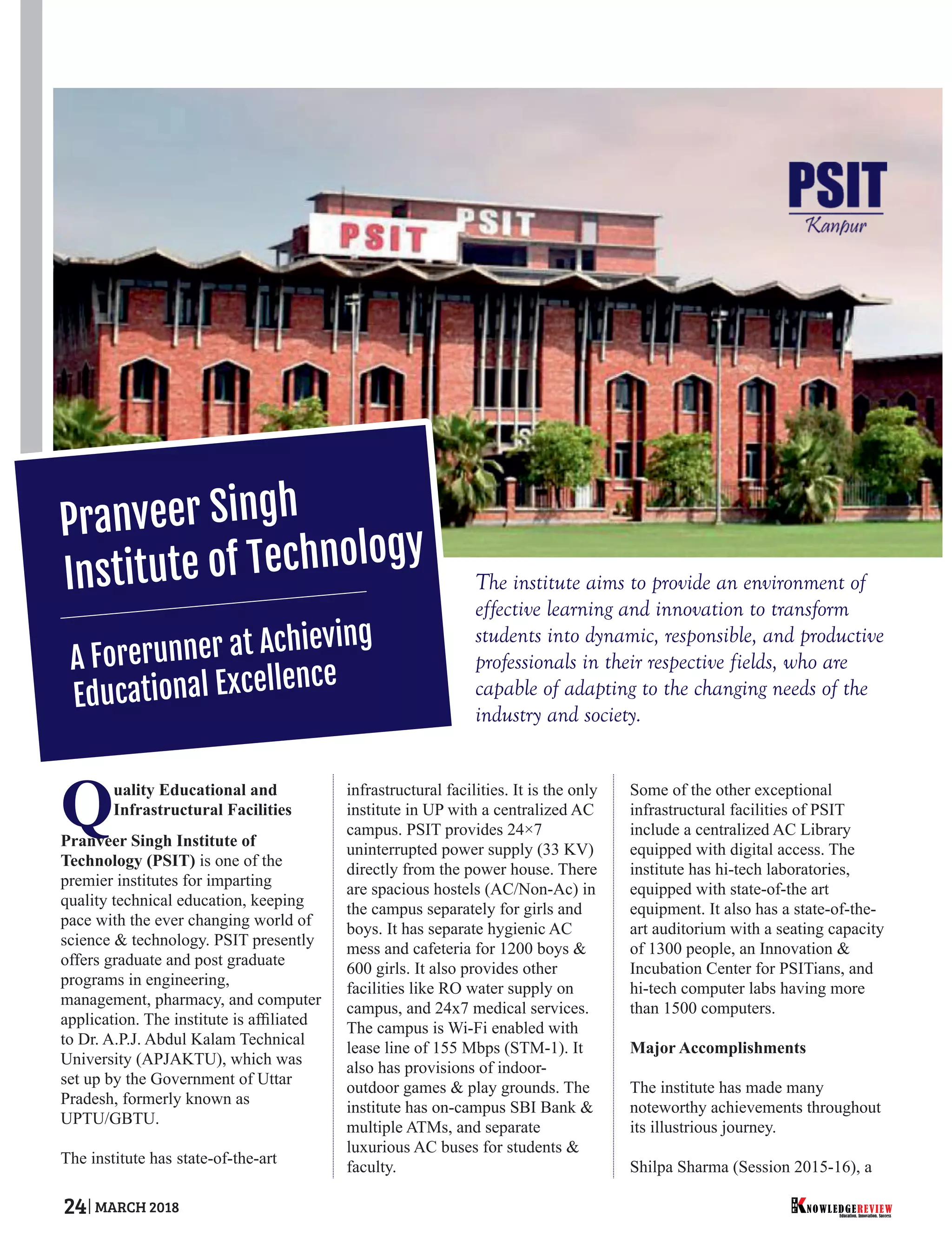 The institute aims to provide an environment of
effective learning and innovation to transform
students into dynamic, responsible, and productive
professionals in their respective fields, who are
capable of adapting to the changing needs of the
industry and society.
Quality Educational and
Infrastructural Facilities
Pranveer Singh Institute of
Technology (PSIT) is one of the
premier institutes for imparting
quality technical education, keeping
pace with the ever changing world of
science & technology. PSIT presently
offers graduate and post graduate
programs in engineering,
management, pharmacy, and computer
application. The institute is afﬁliated
to Dr. A.P.J. Abdul Kalam Technical
University (APJAKTU), which was
set up by the Government of Uttar
Pradesh, formerly known as
UPTU/GBTU.
The institute has state-of-the-art
infrastructural facilities. It is the only
institute in UP with a centralized AC
campus. PSIT provides 24×7
uninterrupted power supply (33 KV)
directly from the power house. There
are spacious hostels (AC/Non-Ac) in
the campus separately for girls and
boys. It has separate hygienic AC
mess and cafeteria for 1200 boys &
600 girls. It also provides other
facilities like RO water supply on
campus, and 24x7 medical services.
The campus is Wi-Fi enabled with
lease line of 155 Mbps (STM-1). It
also has provisions of indoor-
outdoor games & play grounds. The
institute has on-campus SBI Bank &
multiple ATMs, and separate
luxurious AC buses for students &
faculty.
Some of the other exceptional
infrastructural facilities of PSIT
include a centralized AC Library
equipped with digital access. The
institute has hi-tech laboratories,
equipped with state-of-the art
equipment. It also has a state-of-the-
art auditorium with a seating capacity
of 1300 people, an Innovation &
Incubation Center for PSITians, and
hi-tech computer labs having more
than 1500 computers.
Major Accomplishments
The institute has made many
noteworthy achievements throughout
its illustrious journey.
Shilpa Sharma (Session 2015-16), a
Pranveer Singh
Institute of Technology
A Forerunner at Achieving
Educational Excellence
Education. Innovation. Success
NOWLEDGEREVIEW
T
H
E NOWLEDGEREVIEW24 MARCH 2018
 