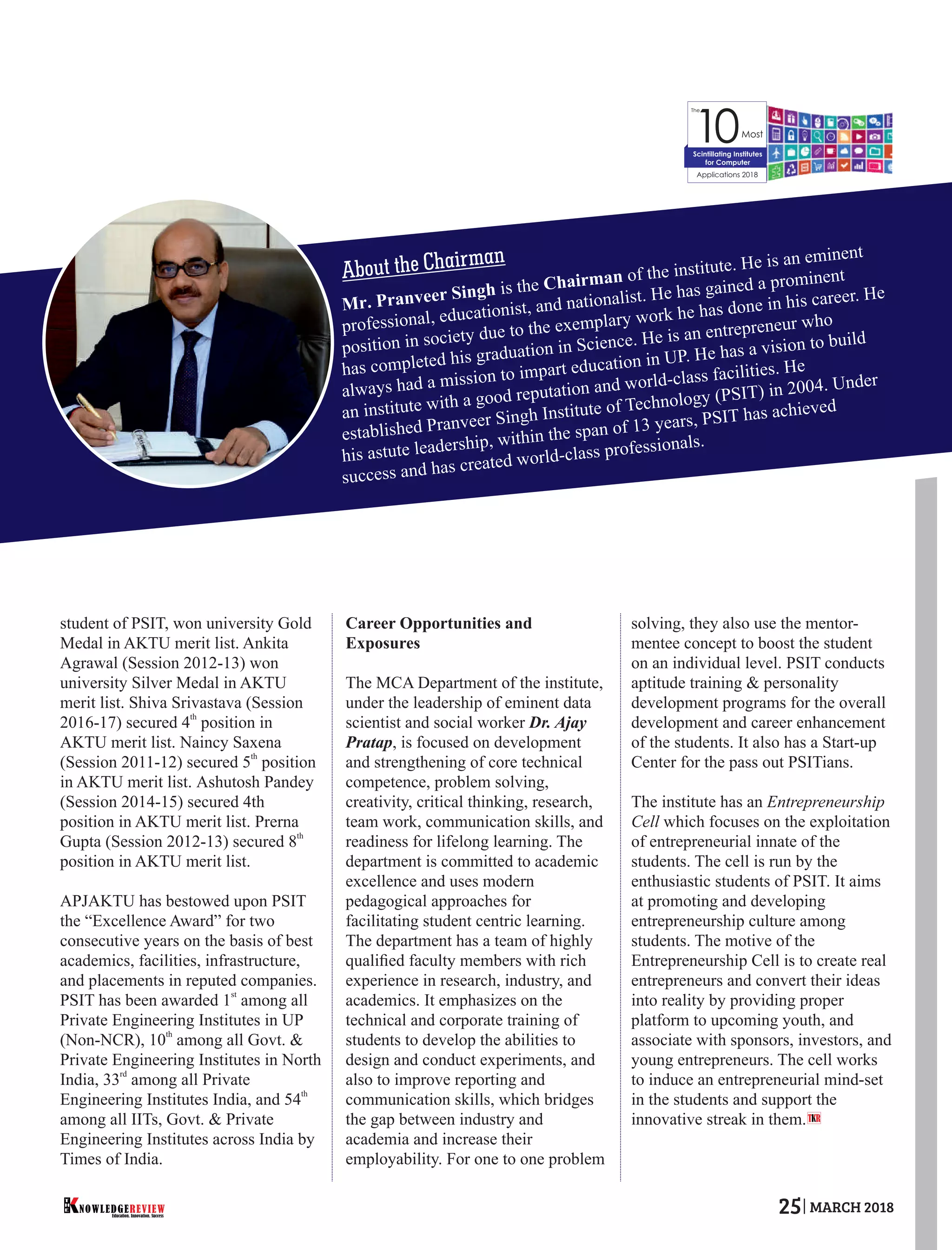 student of PSIT, won university Gold
Medal in AKTU merit list. Ankita
Agrawal (Session 2012-13) won
university Silver Medal in AKTU
merit list. Shiva Srivastava (Session
th
2016-17) secured 4 position in
AKTU merit list. Naincy Saxena
th
(Session 2011-12) secured 5 position
in AKTU merit list. Ashutosh Pandey
(Session 2014-15) secured 4th
position in AKTU merit list. Prerna
th
Gupta (Session 2012-13) secured 8
position in AKTU merit list.
APJAKTU has bestowed upon PSIT
the “Excellence Award” for two
consecutive years on the basis of best
academics, facilities, infrastructure,
and placements in reputed companies.
st
PSIT has been awarded 1 among all
Private Engineering Institutes in UP
th
(Non-NCR), 10 among all Govt. &
Private Engineering Institutes in North
rd
India, 33 among all Private
th
Engineering Institutes India, and 54
among all IITs, Govt. & Private
Engineering Institutes across India by
Times of India.
Career Opportunities and
Exposures
The MCA Department of the institute,
under the leadership of eminent data
scientist and social worker Dr. Ajay
Pratap, is focused on development
and strengthening of core technical
competence, problem solving,
creativity, critical thinking, research,
team work, communication skills, and
readiness for lifelong learning. The
department is committed to academic
excellence and uses modern
pedagogical approaches for
facilitating student centric learning.
The department has a team of highly
qualiﬁed faculty members with rich
experience in research, industry, and
academics. It emphasizes on the
technical and corporate training of
students to develop the abilities to
design and conduct experiments, and
also to improve reporting and
communication skills, which bridges
the gap between industry and
academia and increase their
employability. For one to one problem
solving, they also use the mentor-
mentee concept to boost the student
on an individual level. PSIT conducts
aptitude training & personality
development programs for the overall
development and career enhancement
of the students. It also has a Start-up
Center for the pass out PSITians.
The institute has an Entrepreneurship
Cell which focuses on the exploitation
of entrepreneurial innate of the
students. The cell is run by the
enthusiastic students of PSIT. It aims
at promoting and developing
entrepreneurship culture among
students. The motive of the
Entrepreneurship Cell is to create real
entrepreneurs and convert their ideas
into reality by providing proper
platform to upcoming youth, and
associate with sponsors, investors, and
young entrepreneurs. The cell works
to induce an entrepreneurial mind-set
in the students and support the
innovative streak in them.
The
10Most
Applications 2018
Scintillating Institutes
for Computer
About the Chairman
T R
Mr. Pranveer Singh is the Chairman of the institute. He is an eminent
professional, educationist, and nationalist. He has gained a prominent
position in society due to the exemplary work he has done in his career. He
has completed his graduation in Science. He is an entrepreneur who
always had a mission to impart education in UP. He has a vision to build
an institute with a good reputation and world-class facilities. He
established Pranveer Singh Institute of Technology (PSIT) in 2004. Under
his astute leadership, within the span of 13 years, PSIT has achieved
success and has created world-class professionals.
Education. Innovation. Success
NOWLEDGEREVIEW
T
H
E NOWLEDGEREVIEW 25 MARCH 2018
 