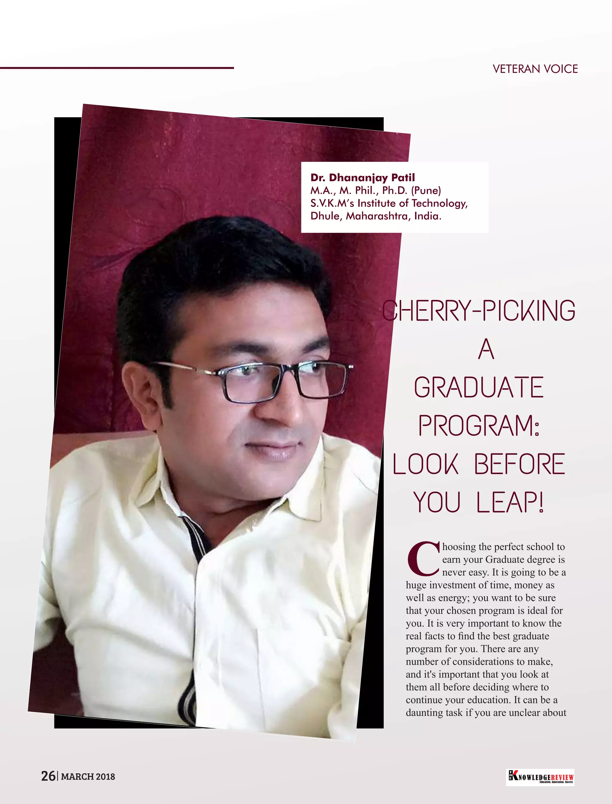 C
hoosing the perfect school to
earn your Graduate degree is
never easy. It is going to be a
huge investment of time, money as
well as energy; you want to be sure
that your chosen program is ideal for
you. It is very important to know the
real facts to ﬁnd the best graduate
program for you. There are any
number of considerations to make,
and it's important that you look at
them all before deciding where to
continue your education. It can be a
daunting task if you are unclear about
CHERRY-PICKING
A
GRADUATE
PROGRAM:
LOOK BEFORE
YOU LEAP!
Dr. Dhananjay Patil
M.A., M. Phil., Ph.D. (Pune)
S.V.K.M’s Institute of Technology,
Dhule, Maharashtra, India.
VETERAN VOICE
Education. Innovation. Success
NOWLEDGEREVIEW
T
H
E NOWLEDGEREVIEW26 MARCH 2018
 