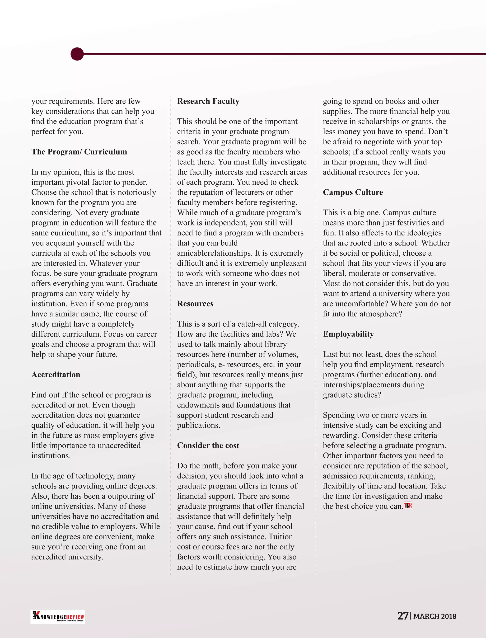your requirements. Here are few
key considerations that can help you
ﬁnd the education program that’s
perfect for you.
The Program/ Curriculum
In my opinion, this is the most
important pivotal factor to ponder.
Choose the school that is notoriously
known for the program you are
considering. Not every graduate
program in education will feature the
same curriculum, so it’s important that
you acquaint yourself with the
curricula at each of the schools you
are interested in. Whatever your
focus, be sure your graduate program
offers everything you want. Graduate
programs can vary widely by
institution. Even if some programs
have a similar name, the course of
study might have a completely
different curriculum. Focus on career
goals and choose a program that will
help to shape your future.
Accreditation
Find out if the school or program is
accredited or not. Even though
accreditation does not guarantee
quality of education, it will help you
in the future as most employers give
little importance to unaccredited
institutions.
In the age of technology, many
schools are providing online degrees.
Also, there has been a outpouring of
online universities. Many of these
universities have no accreditation and
no credible value to employers. While
online degrees are convenient, make
sure you’re receiving one from an
accredited university.
Research Faculty
This should be one of the important
criteria in your graduate program
search. Your graduate program will be
as good as the faculty members who
teach there. You must fully investigate
the faculty interests and research areas
of each program. You need to check
the reputation of lecturers or other
faculty members before registering.
While much of a graduate program’s
work is independent, you still will
need to ﬁnd a program with members
that you can build
amicablerelationships. It is extremely
difﬁcult and it is extremely unpleasant
to work with someone who does not
have an interest in your work.
Resources
This is a sort of a catch-all category.
How are the facilities and labs? We
used to talk mainly about library
resources here (number of volumes,
periodicals, e- resources, etc. in your
ﬁeld), but resources really means just
about anything that supports the
graduate program, including
endowments and foundations that
support student research and
publications.
Consider the cost
Do the math, before you make your
decision, you should look into what a
graduate program offers in terms of
ﬁnancial support. There are some
graduate programs that offer ﬁnancial
assistance that will deﬁnitely help
your cause, ﬁnd out if your school
offers any such assistance. Tuition
cost or course fees are not the only
factors worth considering. You also
need to estimate how much you are
going to spend on books and other
supplies. The more ﬁnancial help you
receive in scholarships or grants, the
less money you have to spend. Don’t
be afraid to negotiate with your top
schools; if a school really wants you
in their program, they will ﬁnd
additional resources for you.
Campus Culture
This is a big one. Campus culture
means more than just festivities and
fun. It also affects to the ideologies
that are rooted into a school. Whether
it be social or political, choose a
school that ﬁts your views if you are
liberal, moderate or conservative.
Most do not consider this, but do you
want to attend a university where you
are uncomfortable? Where you do not
ﬁt into the atmosphere?
Employability
Last but not least, does the school
help you ﬁnd employment, research
programs (further education), and
internships/placements during
graduate studies?
Spending two or more years in
intensive study can be exciting and
rewarding. Consider these criteria
before selecting a graduate program.
Other important factors you need to
consider are reputation of the school,
admission requirements, ranking,
ﬂexibility of time and location. Take
the time for investigation and make
the best choice you can.T R
Education. Innovation. Success
NOWLEDGEREVIEW
T
H
E NOWLEDGEREVIEW 27 MARCH 2018
 