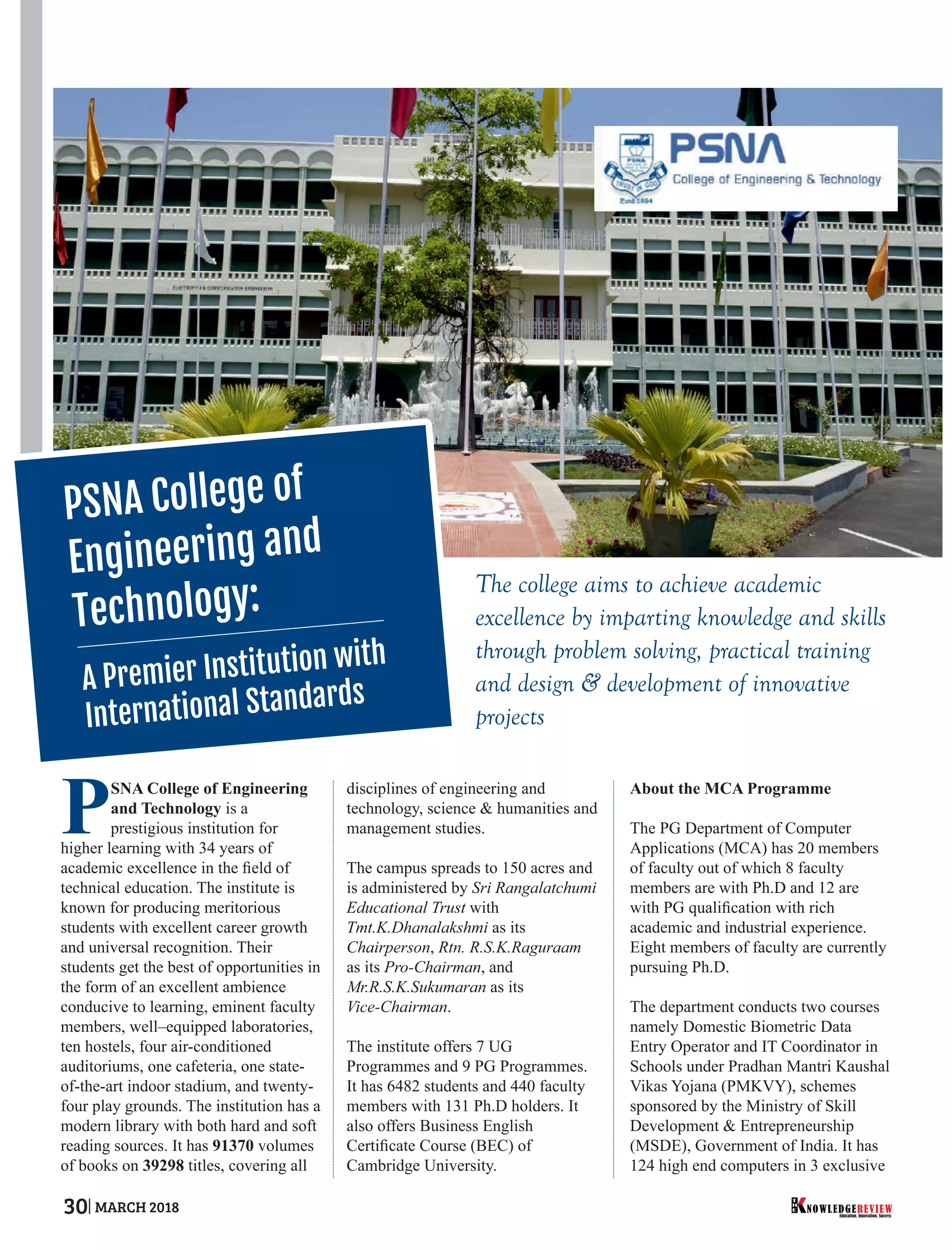 The college aims to achieve academic
excellence by imparting knowledge and skills
through problem solving, practical training
and design & development of innovative
projects
PSNA College of Engineering
and Technology is a
prestigious institution for
higher learning with 34 years of
academic excellence in the ﬁeld of
technical education. The institute is
known for producing meritorious
students with excellent career growth
and universal recognition. Their
students get the best of opportunities in
the form of an excellent ambience
conducive to learning, eminent faculty
members, well–equipped laboratories,
ten hostels, four air-conditioned
auditoriums, one cafeteria, one state-
of-the-art indoor stadium, and twenty-
four play grounds. The institution has a
modern library with both hard and soft
reading sources. It has 91370 volumes
of books on 39298 titles, covering all
disciplines of engineering and
technology, science & humanities and
management studies.
The campus spreads to 150 acres and
is administered by Sri Rangalatchumi
Educational Trust with
Tmt.K.Dhanalakshmi as its
Chairperson, Rtn. R.S.K.Raguraam
as its Pro-Chairman, and
Mr.R.S.K.Sukumaran as its
Vice-Chairman.
The institute offers 7 UG
Programmes and 9 PG Programmes.
It has 6482 students and 440 faculty
members with 131 Ph.D holders. It
also offers Business English
Certiﬁcate Course (BEC) of
Cambridge University.
About the MCA Programme
The PG Department of Computer
Applications (MCA) has 20 members
of faculty out of which 8 faculty
members are with Ph.D and 12 are
with PG qualiﬁcation with rich
academic and industrial experience.
Eight members of faculty are currently
pursuing Ph.D.
The department conducts two courses
namely Domestic Biometric Data
Entry Operator and IT Coordinator in
Schools under Pradhan Mantri Kaushal
Vikas Yojana (PMKVY), schemes
sponsored by the Ministry of Skill
Development & Entrepreneurship
(MSDE), Government of India. It has
124 high end computers in 3 exclusive
PSNA College of
Engineering and
Technology:
A Premier Institution with
International Standards
Education. Innovation. Success
NOWLEDGEREVIEW
T
H
E NOWLEDGEREVIEW30 MARCH 2018
 