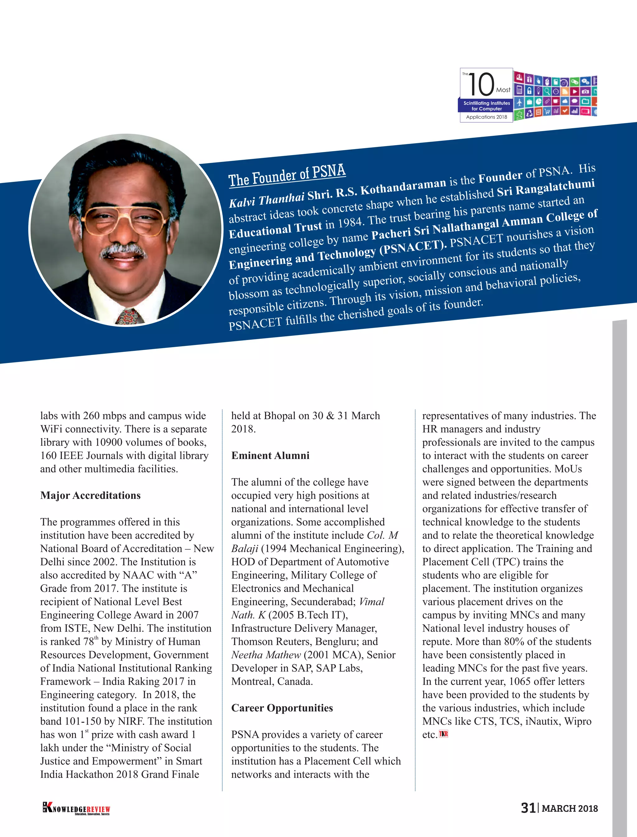 labs with 260 mbps and campus wide
WiFi connectivity. There is a separate
library with 10900 volumes of books,
160 IEEE Journals with digital library
and other multimedia facilities.
Major Accreditations
The programmes offered in this
institution have been accredited by
National Board of Accreditation – New
Delhi since 2002. The Institution is
also accredited by NAAC with “A”
Grade from 2017. The institute is
recipient of National Level Best
Engineering College Award in 2007
from ISTE, New Delhi. The institution
th
is ranked 78 by Ministry of Human
Resources Development, Government
of India National Institutional Ranking
Framework – India Raking 2017 in
Engineering category. In 2018, the
institution found a place in the rank
band 101-150 by NIRF. The institution
st
has won 1 prize with cash award 1
lakh under the “Ministry of Social
Justice and Empowerment” in Smart
India Hackathon 2018 Grand Finale
held at Bhopal on 30 & 31 March
2018.
Eminent Alumni
The alumni of the college have
occupied very high positions at
national and international level
organizations. Some accomplished
alumni of the institute include Col. M
Balaji (1994 Mechanical Engineering),
HOD of Department of Automotive
Engineering, Military College of
Electronics and Mechanical
Engineering, Secunderabad; Vimal
Nath. K (2005 B.Tech IT),
Infrastructure Delivery Manager,
Thomson Reuters, Bengluru; and
Neetha Mathew (2001 MCA), Senior
Developer in SAP, SAP Labs,
Montreal, Canada.
Career Opportunities
PSNA provides a variety of career
opportunities to the students. The
institution has a Placement Cell which
networks and interacts with the
representatives of many industries. The
HR managers and industry
professionals are invited to the campus
to interact with the students on career
challenges and opportunities. MoUs
were signed between the departments
and related industries/research
organizations for effective transfer of
technical knowledge to the students
and to relate the theoretical knowledge
to direct application. The Training and
Placement Cell (TPC) trains the
students who are eligible for
placement. The institution organizes
various placement drives on the
campus by inviting MNCs and many
National level industry houses of
repute. More than 80% of the students
have been consistently placed in
leading MNCs for the past ﬁve years.
In the current year, 1065 offer letters
have been provided to the students by
the various industries, which include
MNCs like CTS, TCS, iNautix, Wipro
etc.
The
10Most
Applications 2018
Scintillating Institutes
for Computer
The Founder of PSNA
T R
Kalvi Thanthai Shri. R.S. Kothandaraman is the Founder of PSNA. His
abstract ideas took concrete shape when he established Sri Rangalatchumi
Educational Trust in 1984. The trust bearing his parents name started an
engineering college by name Pacheri Sri Nallathangal Amman College of
Engineering and Technology (PSNACET). PSNACET nourishes a vision
of providing academically ambient environment for its students so that they
blossom as technologically superior, socially conscious and nationally
responsible citizens. Through its vision, mission and behavioral policies,
PSNACET fulﬁlls the cherished goals of its founder.
Education. Innovation. Success
NOWLEDGEREVIEW
T
H
E NOWLEDGEREVIEW 31 MARCH 2018
 