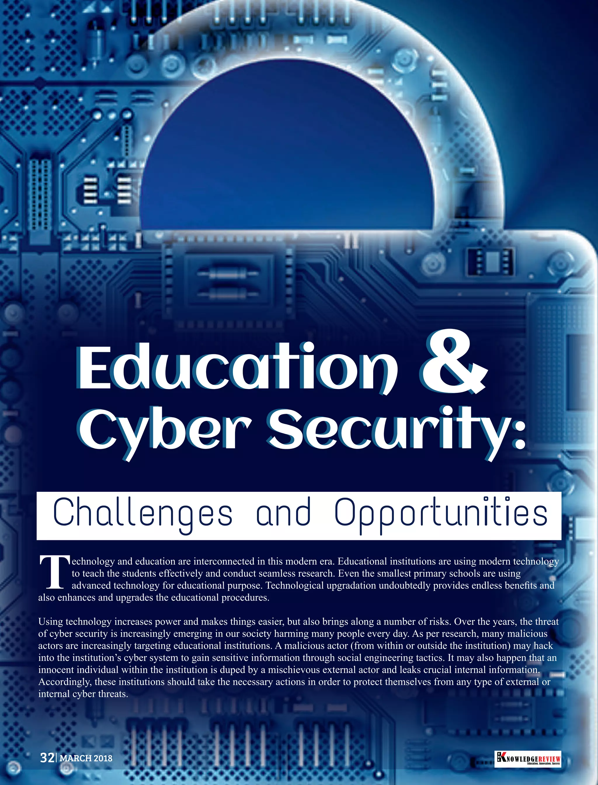 Education
Cyber Security:
Education
Cyber Security:
&&
echnology and education are interconnected in this modern era. Educational institutions are using modern technology
Tto teach the students effectively and conduct seamless research. Even the smallest primary schools are using
advanced technology for educational purpose. Technological upgradation undoubtedly provides endless beneﬁts and
also enhances and upgrades the educational procedures.
Using technology increases power and makes things easier, but also brings along a number of risks. Over the years, the threat
of cyber security is increasingly emerging in our society harming many people every day. As per research, many malicious
actors are increasingly targeting educational institutions. A malicious actor (from within or outside the institution) may hack
into the institution’s cyber system to gain sensitive information through social engineering tactics. It may also happen that an
innocent individual within the institution is duped by a mischievous external actor and leaks crucial internal information.
Accordingly, these institutions should take the necessary actions in order to protect themselves from any type of external or
internal cyber threats.
Challenges and Opportunities
Education. Innovation. Success
NOWLEDGEREVIEW
T
H
E NOWLEDGEREVIEW32 MARCH 2018
 
