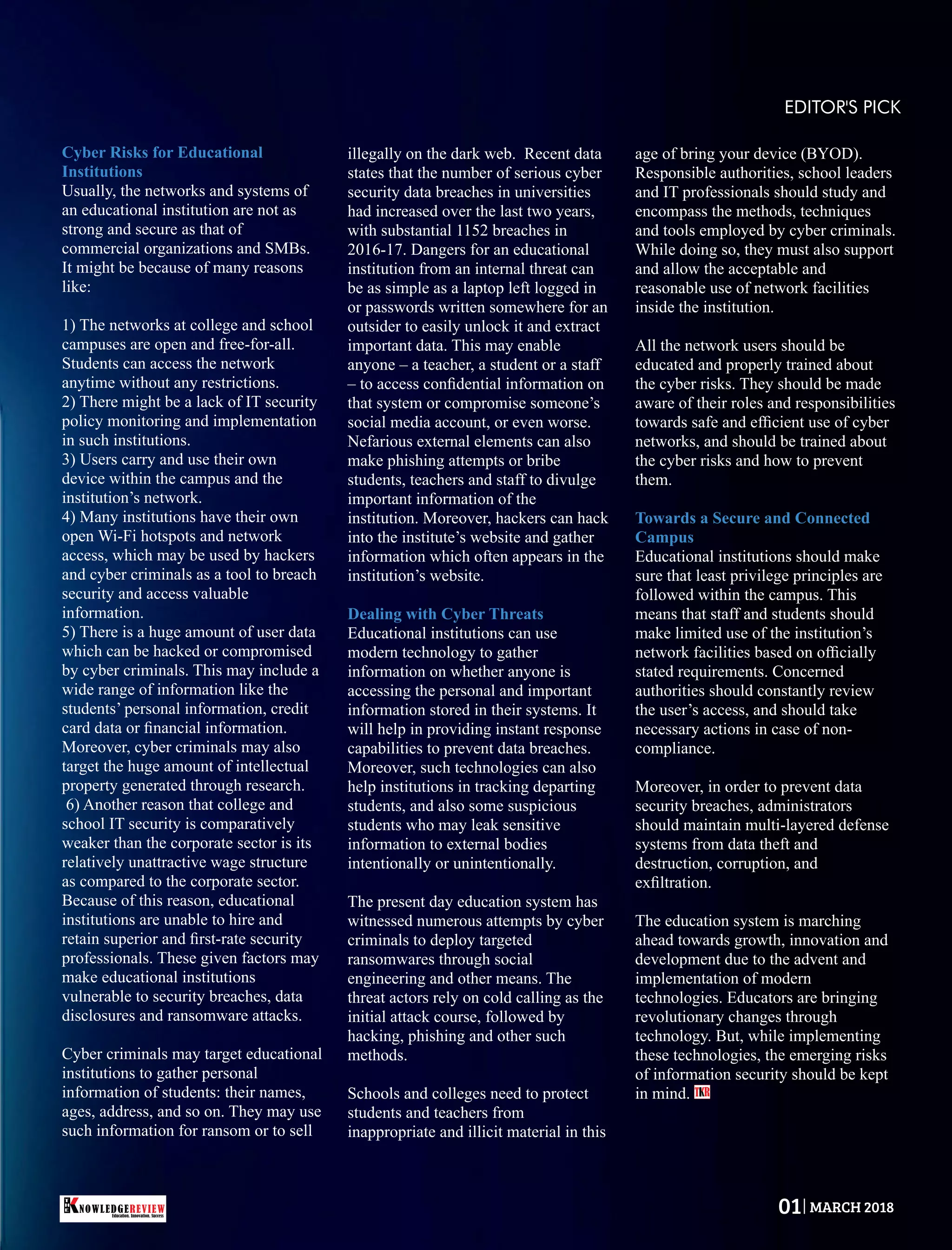 Cyber Risks for Educational
Institutions
Usually, the networks and systems of
an educational institution are not as
strong and secure as that of
commercial organizations and SMBs.
It might be because of many reasons
like:
1) The networks at college and school
campuses are open and free-for-all.
Students can access the network
anytime without any restrictions.
2) There might be a lack of IT security
policy monitoring and implementation
in such institutions.
3) Users carry and use their own
device within the campus and the
institution’s network.
4) Many institutions have their own
open Wi-Fi hotspots and network
access, which may be used by hackers
and cyber criminals as a tool to breach
security and access valuable
information.
5) There is a huge amount of user data
which can be hacked or compromised
by cyber criminals. This may include a
wide range of information like the
students’ personal information, credit
card data or ﬁnancial information.
Moreover, cyber criminals may also
target the huge amount of intellectual
property generated through research.
6) Another reason that college and
school IT security is comparatively
weaker than the corporate sector is its
relatively unattractive wage structure
as compared to the corporate sector.
Because of this reason, educational
institutions are unable to hire and
retain superior and ﬁrst-rate security
professionals. These given factors may
make educational institutions
vulnerable to security breaches, data
disclosures and ransomware attacks.
Cyber criminals may target educational
institutions to gather personal
information of students: their names,
ages, address, and so on. They may use
such information for ransom or to sell
illegally on the dark web. Recent data
states that the number of serious cyber
security data breaches in universities
had increased over the last two years,
with substantial 1152 breaches in
2016-17. Dangers for an educational
institution from an internal threat can
be as simple as a laptop left logged in
or passwords written somewhere for an
outsider to easily unlock it and extract
important data. This may enable
anyone – a teacher, a student or a staff
– to access conﬁdential information on
that system or compromise someone’s
social media account, or even worse.
Nefarious external elements can also
make phishing attempts or bribe
students, teachers and staff to divulge
important information of the
institution. Moreover, hackers can hack
into the institute’s website and gather
information which often appears in the
institution’s website.
Dealing with Cyber Threats
Educational institutions can use
modern technology to gather
information on whether anyone is
accessing the personal and important
information stored in their systems. It
will help in providing instant response
capabilities to prevent data breaches.
Moreover, such technologies can also
help institutions in tracking departing
students, and also some suspicious
students who may leak sensitive
information to external bodies
intentionally or unintentionally.
The present day education system has
witnessed numerous attempts by cyber
criminals to deploy targeted
ransomwares through social
engineering and other means. The
threat actors rely on cold calling as the
initial attack course, followed by
hacking, phishing and other such
methods.
Schools and colleges need to protect
students and teachers from
inappropriate and illicit material in this
age of bring your device (BYOD).
Responsible authorities, school leaders
and IT professionals should study and
encompass the methods, techniques
and tools employed by cyber criminals.
While doing so, they must also support
and allow the acceptable and
reasonable use of network facilities
inside the institution.
All the network users should be
educated and properly trained about
the cyber risks. They should be made
aware of their roles and responsibilities
towards safe and efﬁcient use of cyber
networks, and should be trained about
the cyber risks and how to prevent
them.
Towards a Secure and Connected
Campus
Educational institutions should make
sure that least privilege principles are
followed within the campus. This
means that staff and students should
make limited use of the institution’s
network facilities based on ofﬁcially
stated requirements. Concerned
authorities should constantly review
the user’s access, and should take
necessary actions in case of non-
compliance.
Moreover, in order to prevent data
security breaches, administrators
should maintain multi-layered defense
systems from data theft and
destruction, corruption, and
exﬁltration.
The education system is marching
ahead towards growth, innovation and
development due to the advent and
implementation of modern
technologies. Educators are bringing
revolutionary changes through
technology. But, while implementing
these technologies, the emerging risks
of information security should be kept
in mind. T R
EDITOR'S PICK
Education. Innovation. Success
NOWLEDGEREVIEW
T
H
E NOWLEDGEREVIEW 01 MARCH 2018
 
