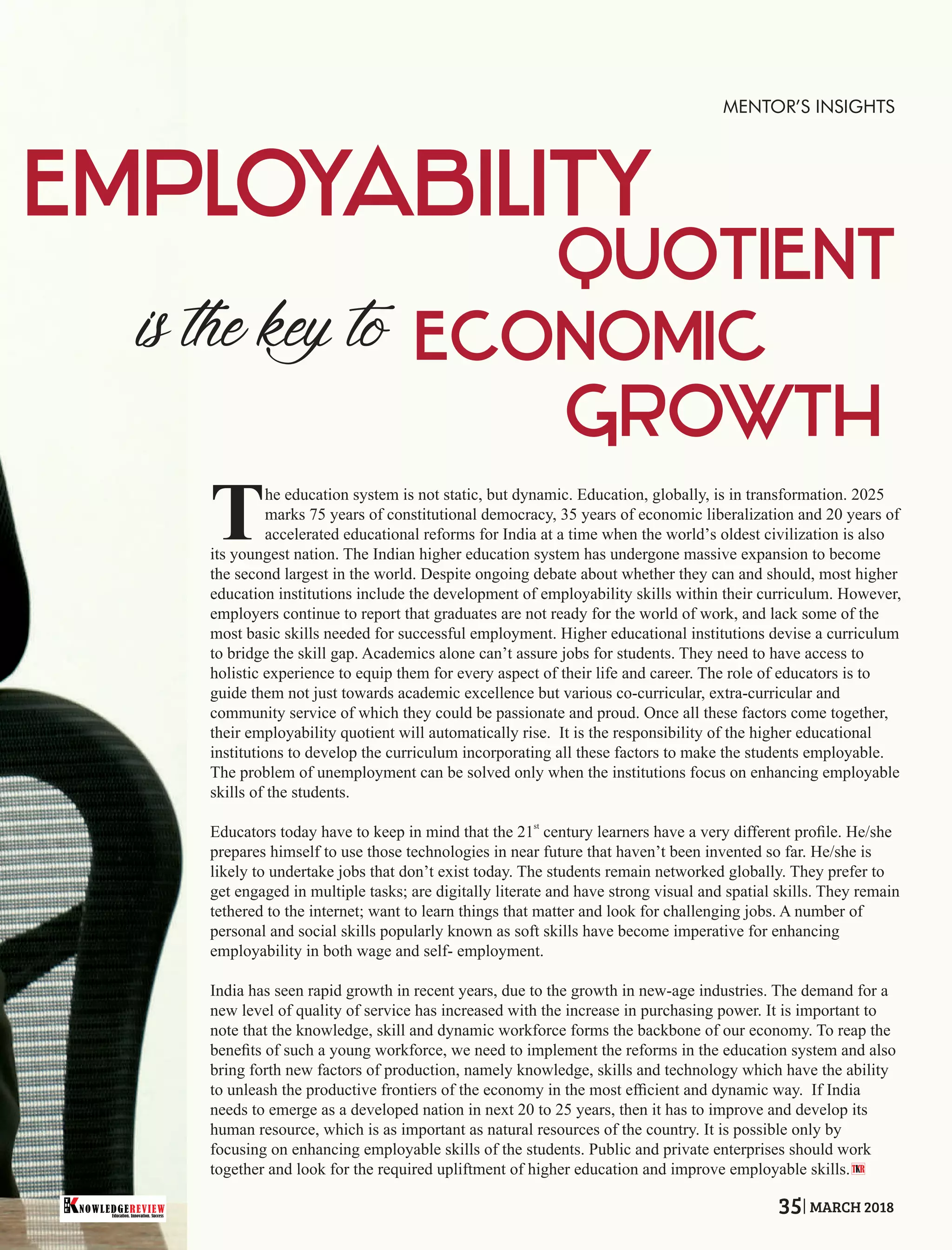 he education system is not static, but dynamic. Education, globally, is in transformation. 2025
Tmarks 75 years of constitutional democracy, 35 years of economic liberalization and 20 years of
accelerated educational reforms for India at a time when the world’s oldest civilization is also
its youngest nation. The Indian higher education system has undergone massive expansion to become
the second largest in the world. Despite ongoing debate about whether they can and should, most higher
education institutions include the development of employability skills within their curriculum. However,
employers continue to report that graduates are not ready for the world of work, and lack some of the
most basic skills needed for successful employment. Higher educational institutions devise a curriculum
to bridge the skill gap. Academics alone can’t assure jobs for students. They need to have access to
holistic experience to equip them for every aspect of their life and career. The role of educators is to
guide them not just towards academic excellence but various co-curricular, extra-curricular and
community service of which they could be passionate and proud. Once all these factors come together,
their employability quotient will automatically rise. It is the responsibility of the higher educational
institutions to develop the curriculum incorporating all these factors to make the students employable.
The problem of unemployment can be solved only when the institutions focus on enhancing employable
skills of the students.
st
Educators today have to keep in mind that the 21 century learners have a very different proﬁle. He/she
prepares himself to use those technologies in near future that haven’t been invented so far. He/she is
likely to undertake jobs that don’t exist today. The students remain networked globally. They prefer to
get engaged in multiple tasks; are digitally literate and have strong visual and spatial skills. They remain
tethered to the internet; want to learn things that matter and look for challenging jobs. A number of
personal and social skills popularly known as soft skills have become imperative for enhancing
employability in both wage and self- employment.
India has seen rapid growth in recent years, due to the growth in new-age industries. The demand for a
new level of quality of service has increased with the increase in purchasing power. It is important to
note that the knowledge, skill and dynamic workforce forms the backbone of our economy. To reap the
beneﬁts of such a young workforce, we need to implement the reforms in the education system and also
bring forth new factors of production, namely knowledge, skills and technology which have the ability
to unleash the productive frontiers of the economy in the most efﬁcient and dynamic way. If India
needs to emerge as a developed nation in next 20 to 25 years, then it has to improve and develop its
human resource, which is as important as natural resources of the country. It is possible only by
focusing on enhancing employable skills of the students. Public and private enterprises should work
together and look for the required upliftment of higher education and improve employable skills.T R
MENTOR’S INSIGHTS
Education. Innovation. Success
NOWLEDGEREVIEW
T
H
E NOWLEDGEREVIEW 35 MARCH 2018
 