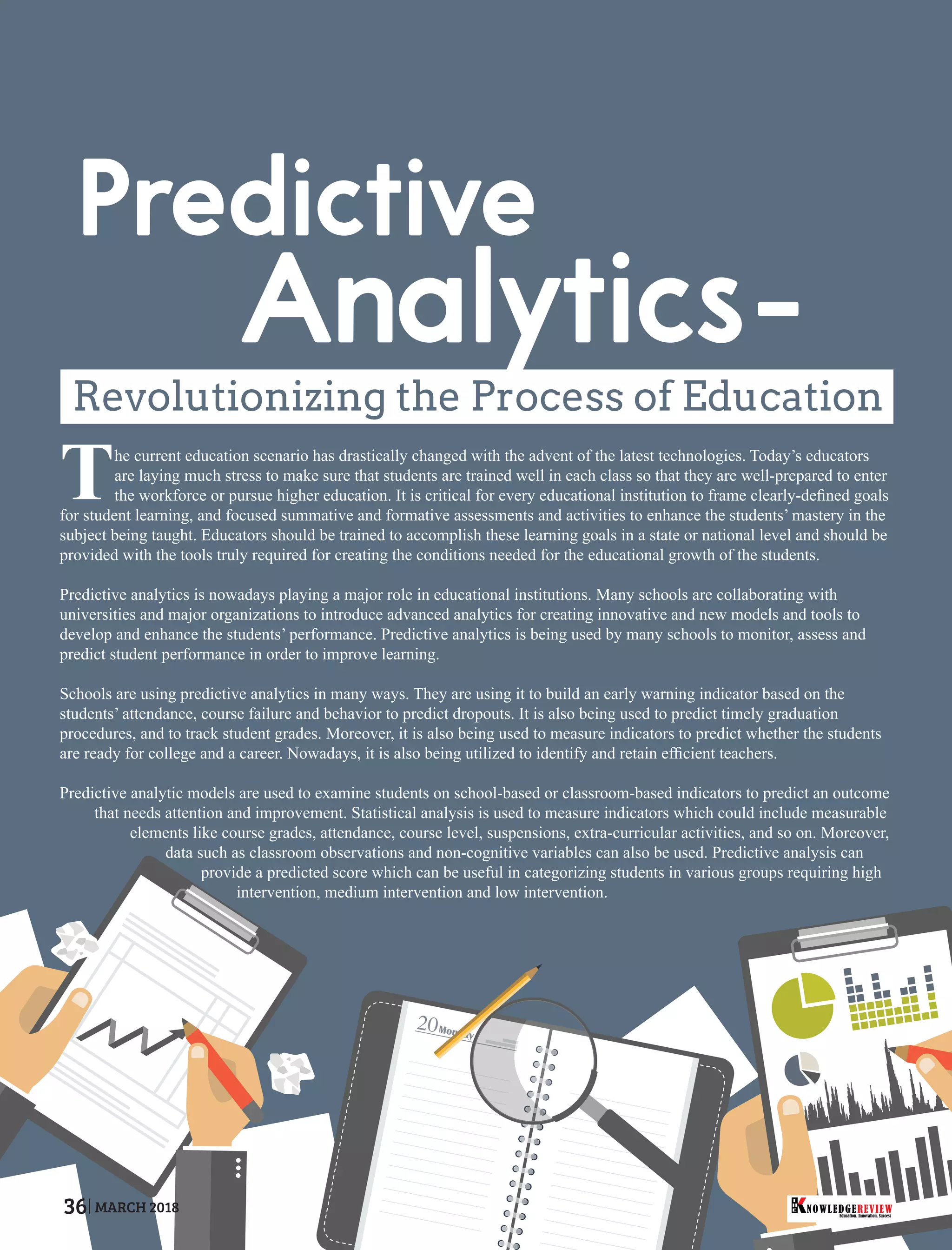 Revolutionizing the Process of Education
The current education scenario has drastically changed with the advent of the latest technologies. Today’s educators
are laying much stress to make sure that students are trained well in each class so that they are well-prepared to enter
the workforce or pursue higher education. It is critical for every educational institution to frame clearly-deﬁned goals
for student learning, and focused summative and formative assessments and activities to enhance the students’ mastery in the
subject being taught. Educators should be trained to accomplish these learning goals in a state or national level and should be
provided with the tools truly required for creating the conditions needed for the educational growth of the students.
Predictive analytics is nowadays playing a major role in educational institutions. Many schools are collaborating with
universities and major organizations to introduce advanced analytics for creating innovative and new models and tools to
develop and enhance the students’ performance. Predictive analytics is being used by many schools to monitor, assess and
predict student performance in order to improve learning.
Schools are using predictive analytics in many ways. They are using it to build an early warning indicator based on the
students’ attendance, course failure and behavior to predict dropouts. It is also being used to predict timely graduation
procedures, and to track student grades. Moreover, it is also being used to measure indicators to predict whether the students
are ready for college and a career. Nowadays, it is also being utilized to identify and retain efﬁcient teachers.
Predictive analytic models are used to examine students on school-based or classroom-based indicators to predict an outcome
that needs attention and improvement. Statistical analysis is used to measure indicators which could include measurable
elements like course grades, attendance, course level, suspensions, extra-curricular activities, and so on. Moreover,
data such as classroom observations and non-cognitive variables can also be used. Predictive analysis can
provide a predicted score which can be useful in categorizing students in various groups requiring high
intervention, medium intervention and low intervention.
Education. Innovation. Success
NOWLEDGEREVIEW
T
H
E NOWLEDGEREVIEW36 MARCH 2018
 