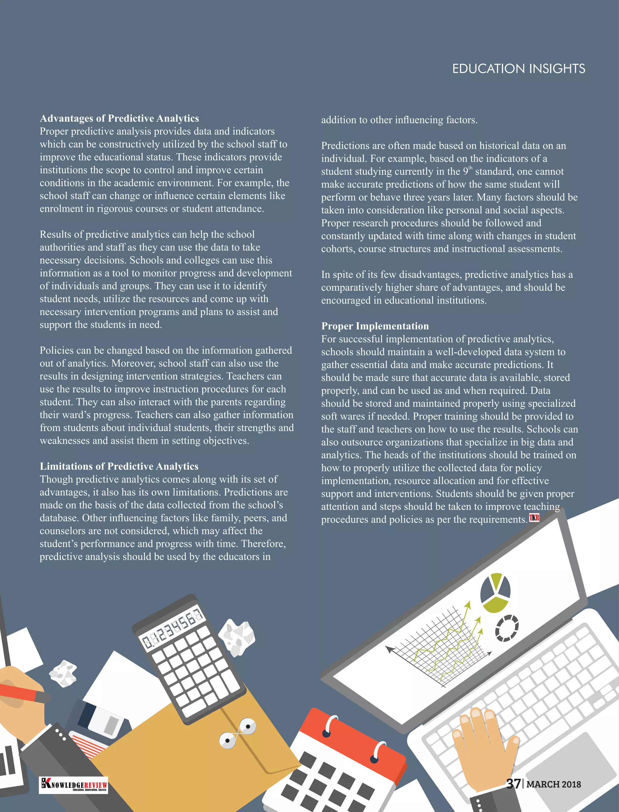 Advantages of Predictive Analytics
Proper predictive analysis provides data and indicators
which can be constructively utilized by the school staff to
improve the educational status. These indicators provide
institutions the scope to control and improve certain
conditions in the academic environment. For example, the
school staff can change or inﬂuence certain elements like
enrolment in rigorous courses or student attendance.
Results of predictive analytics can help the school
authorities and staff as they can use the data to take
necessary decisions. Schools and colleges can use this
information as a tool to monitor progress and development
of individuals and groups. They can use it to identify
student needs, utilize the resources and come up with
necessary intervention programs and plans to assist and
support the students in need.
Policies can be changed based on the information gathered
out of analytics. Moreover, school staff can also use the
results in designing intervention strategies. Teachers can
use the results to improve instruction procedures for each
student. They can also interact with the parents regarding
their ward’s progress. Teachers can also gather information
from students about individual students, their strengths and
weaknesses and assist them in setting objectives.
Limitations of Predictive Analytics
Though predictive analytics comes along with its set of
advantages, it also has its own limitations. Predictions are
made on the basis of the data collected from the school’s
database. Other inﬂuencing factors like family, peers, and
counselors are not considered, which may affect the
student’s performance and progress with time. Therefore,
predictive analysis should be used by the educators in
addition to other inﬂuencing factors.
Predictions are often made based on historical data on an
individual. For example, based on the indicators of a
th
student studying currently in the 9 standard, one cannot
make accurate predictions of how the same student will
perform or behave three years later. Many factors should be
taken into consideration like personal and social aspects.
Proper research procedures should be followed and
constantly updated with time along with changes in student
cohorts, course structures and instructional assessments.
In spite of its few disadvantages, predictive analytics has a
comparatively higher share of advantages, and should be
encouraged in educational institutions.
Proper Implementation
For successful implementation of predictive analytics,
schools should maintain a well-developed data system to
gather essential data and make accurate predictions. It
should be made sure that accurate data is available, stored
properly, and can be used as and when required. Data
should be stored and maintained properly using specialized
soft wares if needed. Proper training should be provided to
the staff and teachers on how to use the results. Schools can
also outsource organizations that specialize in big data and
analytics. The heads of the institutions should be trained on
how to properly utilize the collected data for policy
implementation, resource allocation and for effective
support and interventions. Students should be given proper
attention and steps should be taken to improve teaching
procedures and policies as per the requirements.T R
EDUCATION INSIGHTS
Education. Innovation. Success
NOWLEDGEREVIEW
T
H
E NOWLEDGEREVIEW 37 MARCH 2018
 