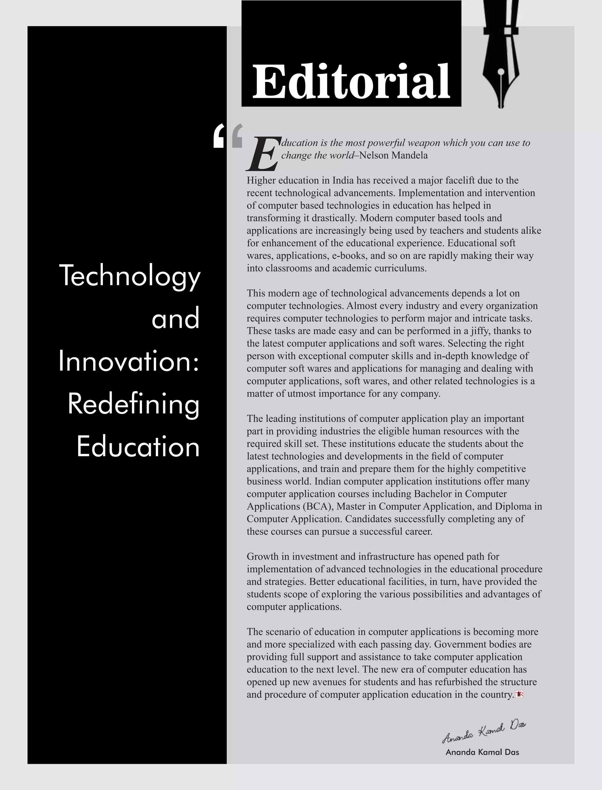 ‘
Editorial
ducation is the most powerful weapon which you can use to
Echange the world–Nelson Mandela
Higher education in India has received a major facelift due to the
recent technological advancements. Implementation and intervention
of computer based technologies in education has helped in
transforming it drastically. Modern computer based tools and
applications are increasingly being used by teachers and students alike
for enhancement of the educational experience. Educational soft
wares, applications, e-books, and so on are rapidly making their way
into classrooms and academic curriculums.
This modern age of technological advancements depends a lot on
computer technologies. Almost every industry and every organization
requires computer technologies to perform major and intricate tasks.
These tasks are made easy and can be performed in a jiffy, thanks to
the latest computer applications and soft wares. Selecting the right
person with exceptional computer skills and in-depth knowledge of
computer soft wares and applications for managing and dealing with
computer applications, soft wares, and other related technologies is a
matter of utmost importance for any company.
The leading institutions of computer application play an important
part in providing industries the eligible human resources with the
required skill set. These institutions educate the students about the
latest technologies and developments in the ﬁeld of computer
applications, and train and prepare them for the highly competitive
business world. Indian computer application institutions offer many
computer application courses including Bachelor in Computer
Applications (BCA), Master in Computer Application, and Diploma in
Computer Application. Candidates successfully completing any of
these courses can pursue a successful career.
Growth in investment and infrastructure has opened path for
implementation of advanced technologies in the educational procedure
and strategies. Better educational facilities, in turn, have provided the
students scope of exploring the various possibilities and advantages of
computer applications.
The scenario of education in computer applications is becoming more
and more specialized with each passing day. Government bodies are
providing full support and assistance to take computer application
education to the next level. The new era of computer education has
opened up new avenues for students and has refurbished the structure
and procedure of computer application education in the country.
‘
TR
Technology
and
Innovation:
Redening
Education
Ananda Kamal Das
 