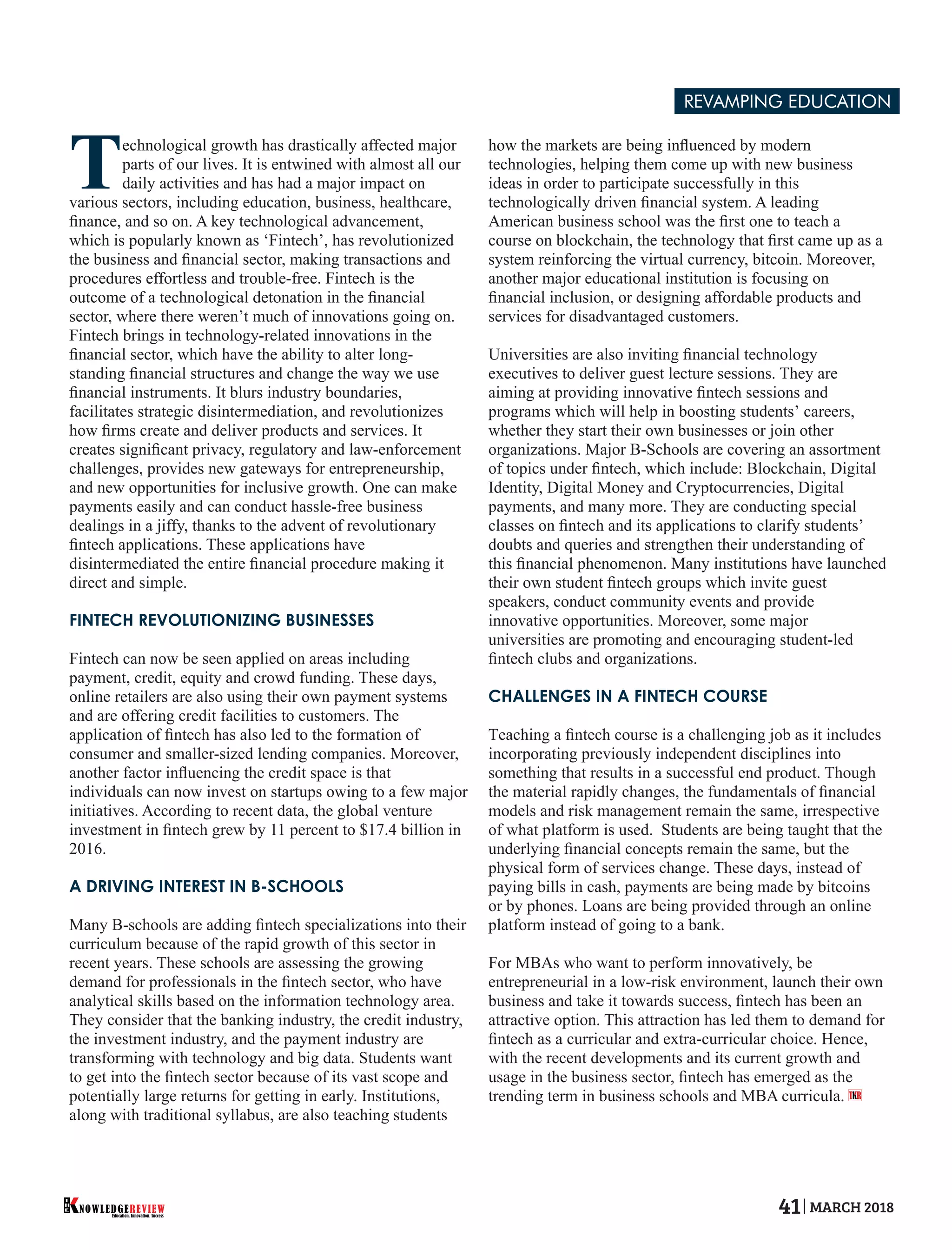 Technological growth has drastically affected major
parts of our lives. It is entwined with almost all our
daily activities and has had a major impact on
various sectors, including education, business, healthcare,
ﬁnance, and so on. A key technological advancement,
which is popularly known as ‘Fintech’, has revolutionized
the business and ﬁnancial sector, making transactions and
procedures effortless and trouble-free. Fintech is the
outcome of a technological detonation in the ﬁnancial
sector, where there weren’t much of innovations going on.
Fintech brings in technology-related innovations in the
ﬁnancial sector, which have the ability to alter long-
standing ﬁnancial structures and change the way we use
ﬁnancial instruments. It blurs industry boundaries,
facilitates strategic disintermediation, and revolutionizes
how ﬁrms create and deliver products and services. It
creates signiﬁcant privacy, regulatory and law-enforcement
challenges, provides new gateways for entrepreneurship,
and new opportunities for inclusive growth. One can make
payments easily and can conduct hassle-free business
dealings in a jiffy, thanks to the advent of revolutionary
ﬁntech applications. These applications have
disintermediated the entire ﬁnancial procedure making it
direct and simple.
FINTECH REVOLUTIONIZING BUSINESSES
Fintech can now be seen applied on areas including
payment, credit, equity and crowd funding. These days,
online retailers are also using their own payment systems
and are offering credit facilities to customers. The
application of ﬁntech has also led to the formation of
consumer and smaller-sized lending companies. Moreover,
another factor inﬂuencing the credit space is that
individuals can now invest on startups owing to a few major
initiatives. According to recent data, the global venture
investment in ﬁntech grew by 11 percent to $17.4 billion in
2016.
A DRIVING INTEREST IN B-SCHOOLS
Many B-schools are adding ﬁntech specializations into their
curriculum because of the rapid growth of this sector in
recent years. These schools are assessing the growing
demand for professionals in the ﬁntech sector, who have
analytical skills based on the information technology area.
They consider that the banking industry, the credit industry,
the investment industry, and the payment industry are
transforming with technology and big data. Students want
to get into the ﬁntech sector because of its vast scope and
potentially large returns for getting in early. Institutions,
along with traditional syllabus, are also teaching students
how the markets are being inﬂuenced by modern
technologies, helping them come up with new business
ideas in order to participate successfully in this
technologically driven ﬁnancial system. A leading
American business school was the ﬁrst one to teach a
course on blockchain, the technology that ﬁrst came up as a
system reinforcing the virtual currency, bitcoin. Moreover,
another major educational institution is focusing on
ﬁnancial inclusion, or designing affordable products and
services for disadvantaged customers.
Universities are also inviting ﬁnancial technology
executives to deliver guest lecture sessions. They are
aiming at providing innovative ﬁntech sessions and
programs which will help in boosting students’ careers,
whether they start their own businesses or join other
organizations. Major B-Schools are covering an assortment
of topics under ﬁntech, which include: Blockchain, Digital
Identity, Digital Money and Cryptocurrencies, Digital
payments, and many more. They are conducting special
classes on ﬁntech and its applications to clarify students’
doubts and queries and strengthen their understanding of
this ﬁnancial phenomenon. Many institutions have launched
their own student ﬁntech groups which invite guest
speakers, conduct community events and provide
innovative opportunities. Moreover, some major
universities are promoting and encouraging student-led
ﬁntech clubs and organizations.
CHALLENGES IN A FINTECH COURSE
Teaching a ﬁntech course is a challenging job as it includes
incorporating previously independent disciplines into
something that results in a successful end product. Though
the material rapidly changes, the fundamentals of ﬁnancial
models and risk management remain the same, irrespective
of what platform is used. Students are being taught that the
underlying ﬁnancial concepts remain the same, but the
physical form of services change. These days, instead of
paying bills in cash, payments are being made by bitcoins
or by phones. Loans are being provided through an online
platform instead of going to a bank.
For MBAs who want to perform innovatively, be
entrepreneurial in a low-risk environment, launch their own
business and take it towards success, ﬁntech has been an
attractive option. This attraction has led them to demand for
ﬁntech as a curricular and extra-curricular choice. Hence,
with the recent developments and its current growth and
usage in the business sector, ﬁntech has emerged as the
trending term in business schools and MBA curricula. T R
REVAMPING EDUCATION
Education. Innovation. Success
NOWLEDGEREVIEW
T
H
E NOWLEDGEREVIEW 41 MARCH 2018
 
