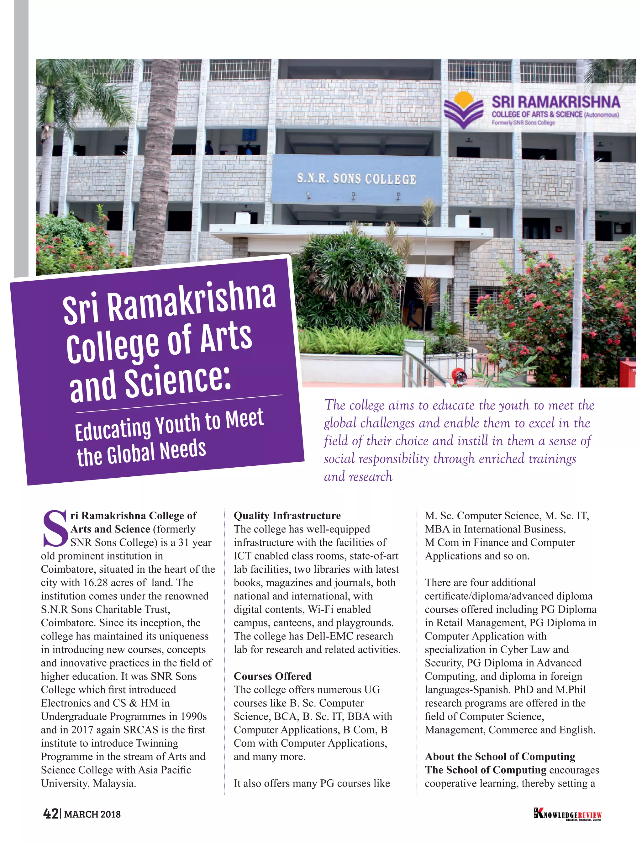 The college aims to educate the youth to meet the
global challenges and enable them to excel in the
field of their choice and instill in them a sense of
social responsibility through enriched trainings
and research
S
ri Ramakrishna College of
Arts and Science (formerly
SNR Sons College) is a 31 year
old prominent institution in
Coimbatore, situated in the heart of the
city with 16.28 acres of land. The
institution comes under the renowned
S.N.R Sons Charitable Trust,
Coimbatore. Since its inception, the
college has maintained its uniqueness
in introducing new courses, concepts
and innovative practices in the ﬁeld of
higher education. It was SNR Sons
College which ﬁrst introduced
Electronics and CS & HM in
Undergraduate Programmes in 1990s
and in 2017 again SRCAS is the ﬁrst
institute to introduce Twinning
Programme in the stream of Arts and
Science College with Asia Paciﬁc
University, Malaysia.
Quality Infrastructure
The college has well-equipped
infrastructure with the facilities of
ICT enabled class rooms, state-of-art
lab facilities, two libraries with latest
books, magazines and journals, both
national and international, with
digital contents, Wi-Fi enabled
campus, canteens, and playgrounds.
The college has Dell-EMC research
lab for research and related activities.
Courses Offered
The college offers numerous UG
courses like B. Sc. Computer
Science, BCA, B. Sc. IT, BBA with
Computer Applications, B Com, B
Com with Computer Applications,
and many more.
It also offers many PG courses like
M. Sc. Computer Science, M. Sc. IT,
MBA in International Business,
M Com in Finance and Computer
Applications and so on.
There are four additional
certiﬁcate/diploma/advanced diploma
courses offered including PG Diploma
in Retail Management, PG Diploma in
Computer Application with
specialization in Cyber Law and
Security, PG Diploma in Advanced
Computing, and diploma in foreign
languages-Spanish. PhD and M.Phil
research programs are offered in the
ﬁeld of Computer Science,
Management, Commerce and English.
About the School of Computing
The School of Computing encourages
cooperative learning, thereby setting a
Sri Ramakrishna
College of Arts
and Science:
Educating Youth to Meet
the Global Needs
Education. Innovation. Success
NOWLEDGEREVIEW
T
H
E NOWLEDGEREVIEW42 MARCH 2018
 