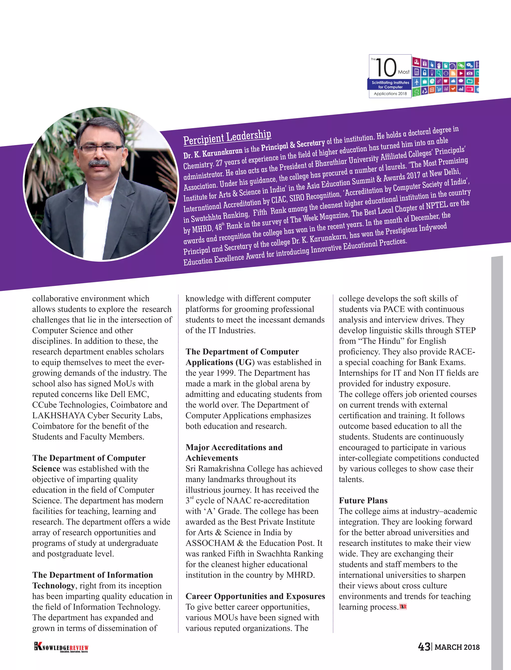 collaborative environment which
allows students to explore the research
challenges that lie in the intersection of
Computer Science and other
disciplines. In addition to these, the
research department enables scholars
to equip themselves to meet the ever-
growing demands of the industry. The
school also has signed MoUs with
reputed concerns like Dell EMC,
CCube Technologies, Coimbatore and
LAKHSHAYA Cyber Security Labs,
Coimbatore for the beneﬁt of the
Students and Faculty Members.
The Department of Computer
Science was established with the
objective of imparting quality
education in the ﬁeld of Computer
Science. The department has modern
facilities for teaching, learning and
research. The department offers a wide
array of research opportunities and
programs of study at undergraduate
and postgraduate level.
The Department of Information
Technology, right from its inception
has been imparting quality education in
the ﬁeld of Information Technology.
The department has expanded and
grown in terms of dissemination of
knowledge with different computer
platforms for grooming professional
students to meet the incessant demands
of the IT Industries.
The Department of Computer
Applications (UG) was established in
the year 1999. The Department has
made a mark in the global arena by
admitting and educating students from
the world over. The Department of
Computer Applications emphasizes
both education and research.
Major Accreditations and
Achievements
Sri Ramakrishna College has achieved
many landmarks throughout its
illustrious journey. It has received the
rd
3 cycle of NAAC re-accreditation
with ‘A’ Grade. The college has been
awarded as the Best Private Institute
for Arts & Science in India by
ASSOCHAM & the Education Post. It
was ranked Fifth in Swachhta Ranking
for the cleanest higher educational
institution in the country by MHRD.
Career Opportunities and Exposures
To give better career opportunities,
various MOUs have been signed with
various reputed organizations. The
college develops the soft skills of
students via PACE with continuous
analysis and interview drives. They
develop linguistic skills through STEP
from “The Hindu” for English
proﬁciency. They also provide RACE-
a special coaching for Bank Exams.
Internships for IT and Non IT ﬁelds are
provided for industry exposure.
The college offers job oriented courses
on current trends with external
certiﬁcation and training. It follows
outcome based education to all the
students. Students are continuously
encouraged to participate in various
inter-collegiate competitions conducted
by various colleges to show case their
talents.
Future Plans
The college aims at industry–academic
integration. They are looking forward
for the better abroad universities and
research institutes to make their view
wide. They are exchanging their
students and staff members to the
international universities to sharpen
their views about cross culture
environments and trends for teaching
learning process.
The
10Most
Applications 2018
Scintillating Institutes
for Computer
Percipient Leadership
T R
Dr. K. Karunakaran is the Principal & Secretary of the institution. He holds a doctoral degree in
Chemistry. 27 years of experience in the eld of higher education has turned him into an able
administrator. He also acts as the President of Bharathiar University Afliated Colleges’ Principals’
Association. Under his guidance, the college has procured a number of laurels. ‘The Most Promising
Institute for Arts & Science in India’ in the Asia Education Summit & Awards 2017 at New Delhi,
International Accreditation by CIAC, SIRO Recognition, ‘Accreditation by Computer Society of India’,
in Swatchhta Ranking, Fifth Rank among the cleanest higher educational institution in the country
th
by MHRD, 48 Rank in the survey of The Week Magazine, The Best Local Chapter of NPTEL are the
awards and recognition the college has won in the recent years. In the month of December, the
Principal and Secretary of the college Dr. K. Karunakarn, has won the Prestigious Indywood
Education Excellence Award for introducing Innovative Educational Practices.
Education. Innovation. Success
NOWLEDGEREVIEW
T
H
E NOWLEDGEREVIEW 43 MARCH 2018
 