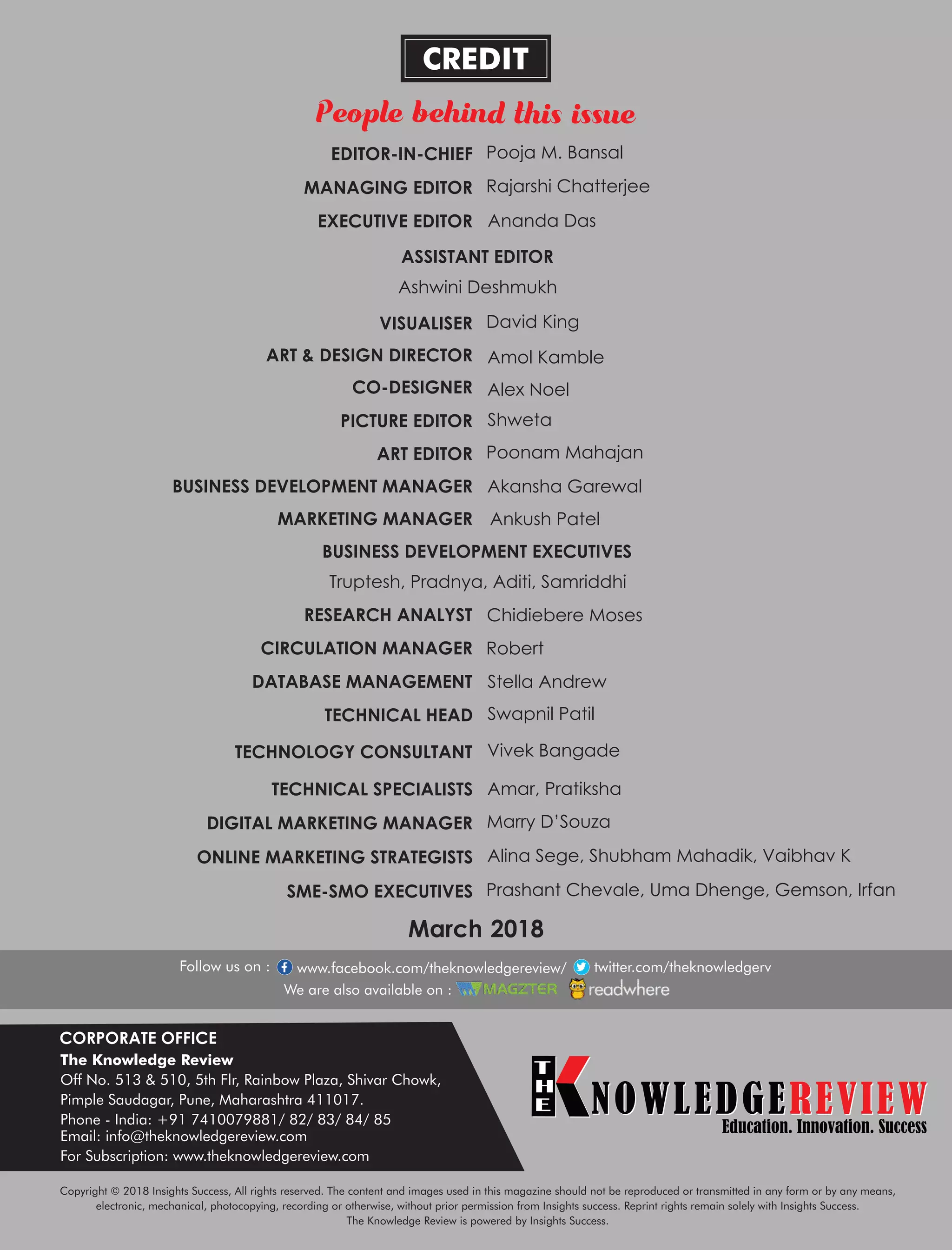 CORPORATE OFFICE
The Knowledge Review
Off No. 513 & 510, 5th Flr, Rainbow Plaza, Shivar Chowk,
Pimple Saudagar, Pune, Maharashtra 411017.
Phone - India: +91 7410079881/ 82/ 83/ 84/ 85
Email: info@theknowledgereview.com
For Subscription: www.theknowledgereview.com
NOWLEDGEREVIEW
T
H
E NOWLEDGEREVIEWEducation. Innovation. Success
March 2018
Copyright © 2018 Insights Success, All rights reserved. The content and images used in this magazine should not be reproduced or transmitted in any form or by any means,
electronic, mechanical, photocopying, recording or otherwise, without prior permission from Insights success. Reprint rights remain solely with Insights Success.
The Knowledge Review is powered by Insights Success.
EDITOR-IN-CHIEF Pooja M. Bansal
CO-DESIGNER Alex Noel
VISUALISER David King
ShwetaPICTURE EDITOR
BUSINESS DEVELOPMENT MANAGER Akansha Garewal
ART & DESIGN DIRECTOR Amol Kamble
ART EDITOR
MANAGING EDITOR Rajarshi Chatterjee
EXECUTIVE EDITOR
ASSISTANT EDITOR
Ashwini Deshmukh
DATABASE MANAGEMENT Stella Andrew
CIRCULATION MANAGER Robert
RESEARCH ANALYST Chidiebere Moses
BUSINESS DEVELOPMENT EXECUTIVES
MARKETING MANAGER Ankush Patel
Truptesh, Pradnya, Aditi, Samriddhi
TECHNICAL SPECIALISTS Amar, Pratiksha
TECHNOLOGY CONSULTANT Vivek Bangade
TECHNICAL HEAD Swapnil Patil
DIGITAL MARKETING MANAGER Marry D’Souza
ONLINE MARKETING STRATEGISTS Alina Sege, Shubham Mahadik, Vaibhav K
SME-SMO EXECUTIVES Prashant Chevale, Uma Dhenge, Gemson, Irfan
www.facebook.com/theknowledgereview/ twitter.com/theknowledgerv
Ananda Das
Poonam Mahajan
 