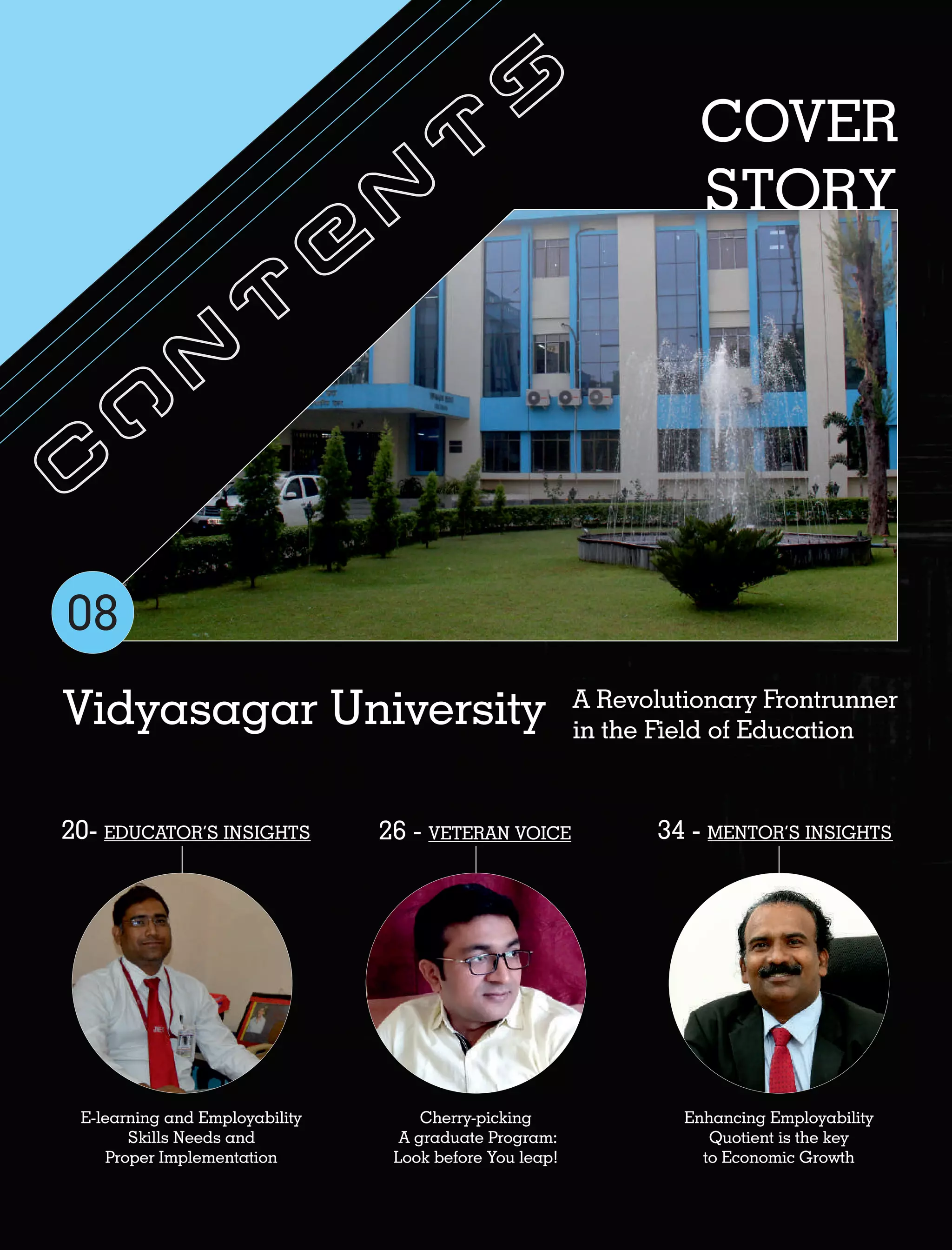 C
o
n
t
e
n
t
s COVER
STORY
Vidyasagar University A Revolutionary Frontrunner
in the Field of Education
Cherry-picking
A graduate Program:
Look before You leap!
26 - VETERAN VOICE
Enhancing Employability
Quotient is the key
to Economic Growth
34 - MENTOR’S INSIGHTS
E-learning and Employability
Skills Needs and
Proper Implementation
20- EDUCATOR’S INSIGHTS
08
 