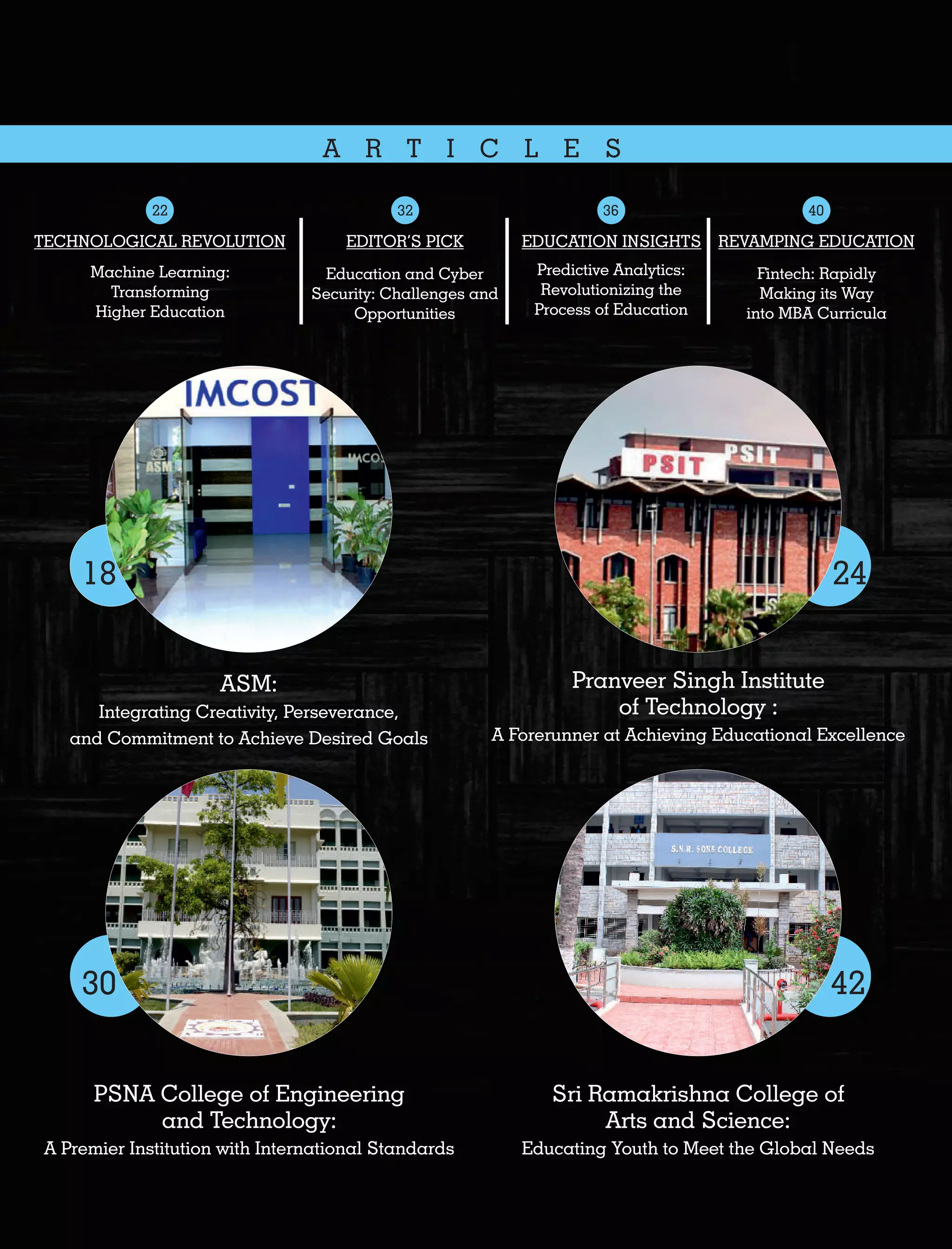 A R T I C L E S
EDITOR’S PICK
Education and Cyber
Security: Challenges and
Opportunities
Sri Ramakrishna College of
Arts and Science:
Educating Youth to Meet the Global Needs
42
ASM:
Integrating Creativity, Perseverance,
and Commitment to Achieve Desired Goals
18
Pranveer Singh Institute
of Technology :
A Forerunner at Achieving Educational Excellence
24
PSNA College of Engineering
and Technology:
A Premier Institution with International Standards
30
REVAMPING EDUCATION
Fintech: Rapidly
Making its Way
into MBA Curricula
TECHNOLOGICAL REVOLUTION
Machine Learning:
Transforming
Higher Education
EDUCATION INSIGHTS
Predictive Analytics:
Revolutionizing the
Process of Education
32 4022 36
 