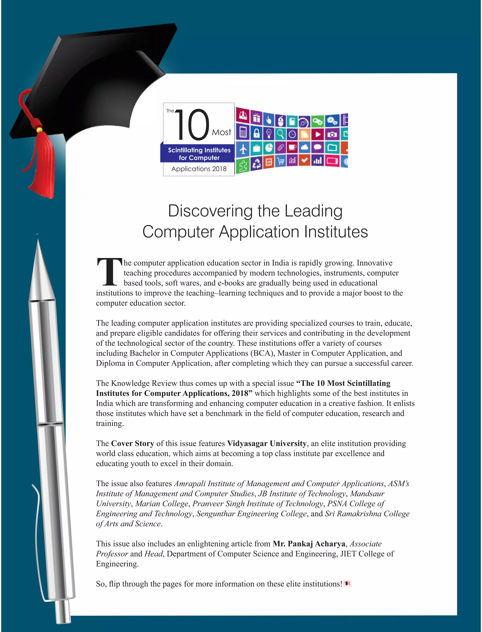 he computer application education sector in India is rapidly growing. Innovative
Tteaching procedures accompanied by modern technologies, instruments, computer
based tools, soft wares, and e-books are gradually being used in educational
institutions to improve the teaching–learning techniques and to provide a major boost to the
computer education sector.
The leading computer application institutes are providing specialized courses to train, educate,
and prepare eligible candidates for offering their services and contributing in the development
of the technological sector of the country. These institutions offer a variety of courses
including Bachelor in Computer Applications (BCA), Master in Computer Application, and
Diploma in Computer Application, after completing which they can pursue a successful career.
The Knowledge Review thus comes up with a special issue “The 10 Most Scintillating
Institutes for Computer Applications, 2018” which highlights some of the best institutes in
India which are transforming and enhancing computer education in a creative fashion. It enlists
those institutes which have set a benchmark in the ﬁeld of computer education, research and
training.
The Cover Story of this issue features Vidyasagar University, an elite institution providing
world class education, which aims at becoming a top class institute par excellence and
educating youth to excel in their domain.
The issue also features Amrapali Institute of Management and Computer Applications, ASM’s
Institute of Management and Computer Studies, JB Institute of Technology, Mandsaur
University, Marian College, Pranveer Singh Institute of Technology, PSNA College of
Engineering and Technology, Sengunthar Engineering College, and Sri Ramakrishna College
of Arts and Science.
This issue also includes an enlightening article from Mr. Pankaj Acharya, Associate
Professor and Head, Department of Computer Science and Engineering, JIET College of
Engineering.
So, ﬂip through the pages for more information on these elite institutions!
Discovering the Leading
Computer Application Institutes
TR
 