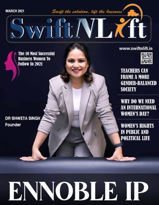 www.swiftnlift.in
ENNOBLE IP
MARCH 2021
The 10 Most Successful
Business Women To
Follow In 2021
TEACHERS CAN
FRAME A MORE
GENDER-BALANCED
SOCIETY
WHY DO WE NEED
AN INTERNATIONAL
WOMEN’S DAY?
WOMEN’S RIGHTS
IN PUBLIC AND
POLITICAL LIFE
DR SHWETA SINGH
Founder
 
