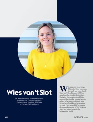 With a passion to do things
diﬀerently. More transparent
above all, and more digital,
Wies van 't Slot, Director, 365Werk
spearheads her brand to do just that -
Digitalize the recruitment and hiring
process. She aimed at creating her own
culture in her teams and this is what
kicked her oﬀ and keeps her speeding
forward. Forty-year-old Wies became
director and co-owner of 365Werk four
years ago, after a career in the
broadcasting world.
Wiesvan'tSlot
40 OCTOBER 2021
 