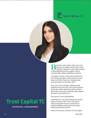 Trust Capital TC
Enriching lives, crea�ng Reliability!
B
usinesses come and go, what stays is the
presence, the impact, and the name of the
enterprise. Business is more about creating
a relationship between the company and the
customers than selling something to someone.
A company is always on the search and hunt for
the next big innovation, which could carve their
name in the hall of fame, but, what about the
existing products/services they offer?
There are a lot of companies offering similar
products/services but only a few prevail and take
the top spot. What makes the customers follow
these names only, and overlook any other, despite
discounts, extra benefits, etc.?
The answer is Trust and Reliability.
Farah Hawilo is one of the leading and eccentric
businesswomen of 2021. She is not only an
effervescent leader but also a great persona,
inspiring budding entrepreneurs and exiting
businessmen/businesswomen.
Farah is the Executive Director of Trust Capital
18 May 2022
 