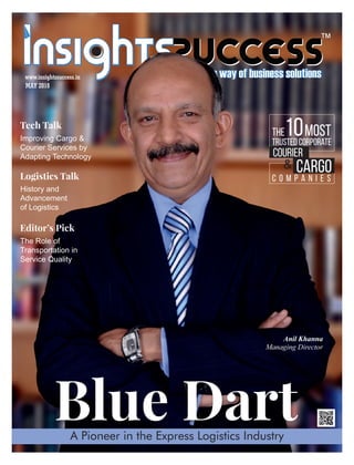 ™
Blue Dart
MAY 2018
www.insightssuccess.in
A Pioneer in the Express Logistics Industry
Anil Khanna
Managing Director
C o m p a n i e s
Cargo
Courier
Trusted Corporate
The Most10
&
Improving Cargo &
Courier Services by
Adapting Technology
Tech Talk
History and
Advancement
of Logistics
Logistics Talk
The Role of
Transportation in
Service Quality
Editor’s Pick
 